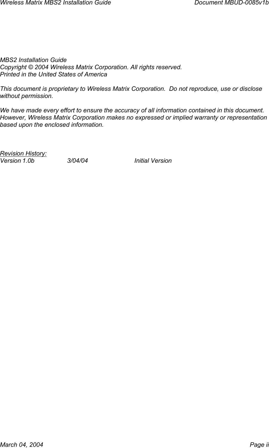 Wireless Matrix MBS2 Installation Guide      Document MBUD-0085v1b    MBS2 Installation Guide Copyright © 2004 Wireless Matrix Corporation. All rights reserved. Printed in the United States of America  This document is proprietary to Wireless Matrix Corporation.  Do not reproduce, use or disclose without permission.  We have made every effort to ensure the accuracy of all information contained in this document.  However, Wireless Matrix Corporation makes no expressed or implied warranty or representation based upon the enclosed information.    Revision History: Version 1.0b  3/04/04   Initial Version  March 04, 2004    Page ii 