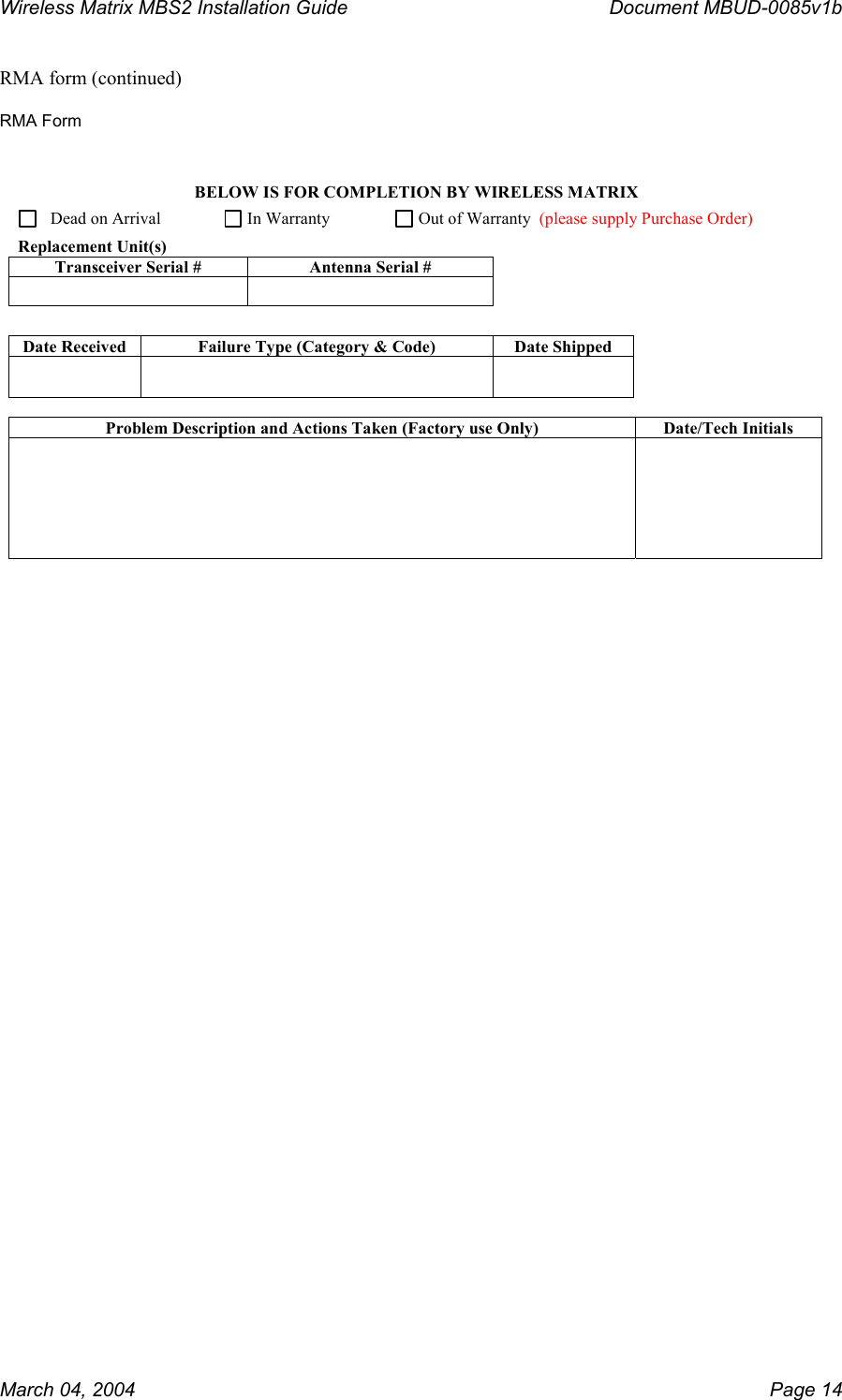 Wireless Matrix MBS2 Installation Guide      Document MBUD-0085v1b  RMA form (continued)   RMA Form BELOW IS FOR COMPLETION BY WIRELESS MATRIX     Dead on Arrival         In Warranty      Out of Warranty  Replacement Unit(s) Transceiver Serial #  Antenna Serial #           Date Received  Failure Type (Category &amp; Code)  Date Shipped         Problem Description and Actions Taken (Factory use Only)  Date/Tech Initials         (please supply Purchase Order)    March 04, 2004    Page 14 