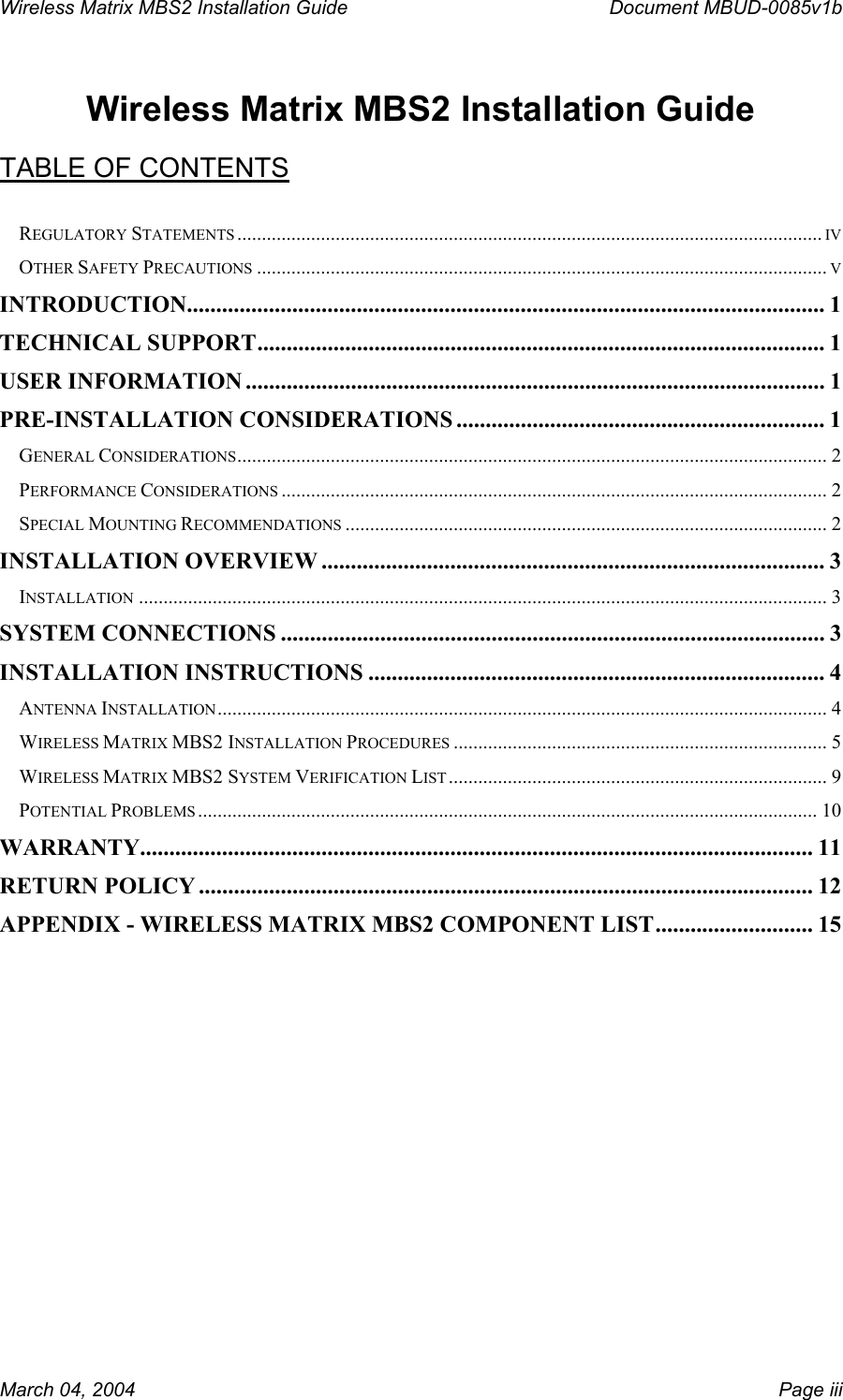 Wireless Matrix MBS2 Installation Guide      Document MBUD-0085v1b   Wireless Matrix MBS2 Installation Guide  TABLE OF CONTENTS  REGULATORY STATEMENTS ....................................................................................................................... IV OTHER SAFETY PRECAUTIONS .................................................................................................................... V INTRODUCTION............................................................................................................. 1 TECHNICAL SUPPORT................................................................................................. 1 USER INFORMATION ................................................................................................... 1 PRE-INSTALLATION CONSIDERATIONS ............................................................... 1 GENERAL CONSIDERATIONS........................................................................................................................ 2 PERFORMANCE CONSIDERATIONS ............................................................................................................... 2 SPECIAL MOUNTING RECOMMENDATIONS .................................................................................................. 2 INSTALLATION OVERVIEW ...................................................................................... 3 INSTALLATION ............................................................................................................................................ 3 SYSTEM CONNECTIONS ............................................................................................. 3 INSTALLATION INSTRUCTIONS .............................................................................. 4 ANTENNA INSTALLATION ............................................................................................................................ 4 WIRELESS MATRIX MBS2 INSTALLATION PROCEDURES ............................................................................ 5 WIRELESS MATRIX MBS2 SYSTEM VERIFICATION LIST ............................................................................. 9 POTENTIAL PROBLEMS .............................................................................................................................. 10 WARRANTY................................................................................................................... 11 RETURN POLICY ......................................................................................................... 12 APPENDIX - WIRELESS MATRIX MBS2 COMPONENT LIST........................... 15  March 04, 2004    Page iii 