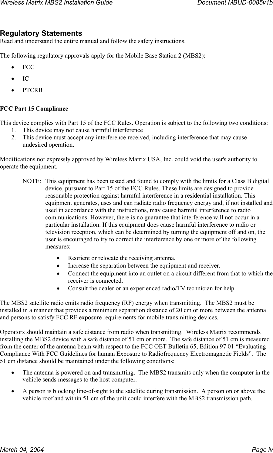 Wireless Matrix MBS2 Installation Guide      Document MBUD-0085v1b   Regulatory Statements Read and understand the entire manual and follow the safety instructions.  The following regulatory approvals apply for the Mobile Base Station 2 (MBS2): •  FCC •  IC •  PTCRB  FCC Part 15 Compliance  This device complies with Part 15 of the FCC Rules. Operation is subject to the following two conditions:  1.  This device may not cause harmful interference 2.  This device must accept any interference received, including interference that may cause undesired operation.  Modifications not expressly approved by Wireless Matrix USA, Inc. could void the user&apos;s authority to operate the equipment.  NOTE:  This equipment has been tested and found to comply with the limits for a Class B digital device, pursuant to Part 15 of the FCC Rules. These limits are designed to provide reasonable protection against harmful interference in a residential installation. This equipment generates, uses and can radiate radio frequency energy and, if not installed and used in accordance with the instructions, may cause harmful interference to radio communications. However, there is no guarantee that interference will not occur in a particular installation. If this equipment does cause harmful interference to radio or television reception, which can be determined by turning the equipment off and on, the user is encouraged to try to correct the interference by one or more of the following measures: •  Reorient or relocate the receiving antenna. •  Increase the separation between the equipment and receiver. •  Connect the equipment into an outlet on a circuit different from that to which the receiver is connected. •  Consult the dealer or an experienced radio/TV technician for help.  The MBS2 satellite radio emits radio frequency (RF) energy when transmitting.  The MBS2 must be installed in a manner that provides a minimum separation distance of 20 cm or more between the antenna and persons to satisfy FCC RF exposure requirements for mobile transmitting devices.    Operators should maintain a safe distance from radio when transmitting.  Wireless Matrix recommends installing the MBS2 device with a safe distance of 51 cm or more.  The safe distance of 51 cm is measured from the center of the antenna beam with respect to the FCC OET Bulletin 65, Edition 97 01 “Evaluating Compliance With FCC Guidelines for human Exposure to Radiofrequency Electromagnetic Fields”.  The 51 cm distance should be maintained under the following conditions: •  The antenna is powered on and transmitting.  The MBS2 transmits only when the computer in the vehicle sends messages to the host computer.   •  A person is blocking line-of-sight to the satellite during transmission.  A person on or above the vehicle roof and within 51 cm of the unit could interfere with the MBS2 transmission path.  March 04, 2004    Page iv 