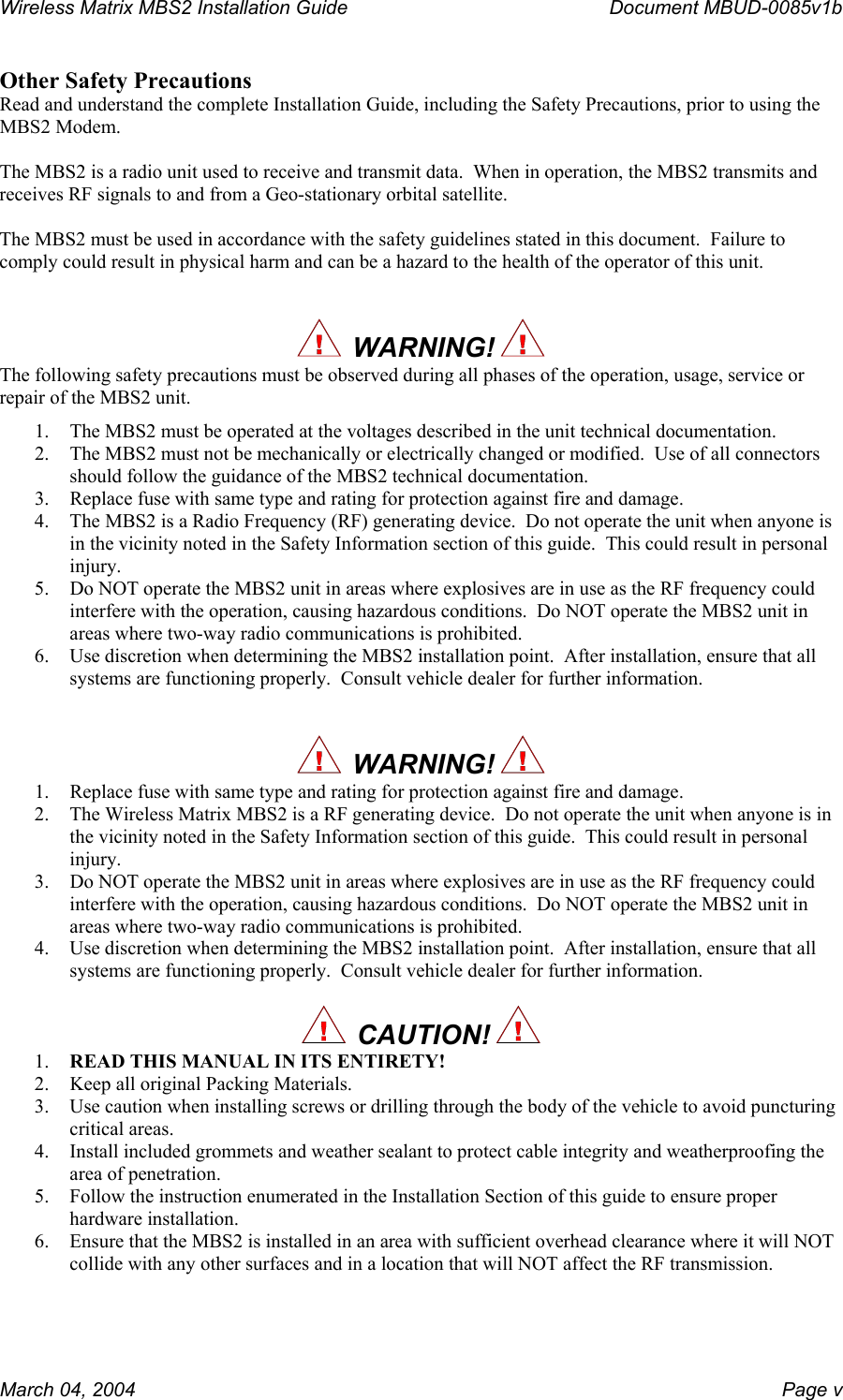 Wireless Matrix MBS2 Installation Guide      Document MBUD-0085v1b  Other Safety Precautions Read and understand the complete Installation Guide, including the Safety Precautions, prior to using the MBS2 Modem.  The MBS2 is a radio unit used to receive and transmit data.  When in operation, the MBS2 transmits and receives RF signals to and from a Geo-stationary orbital satellite.  The MBS2 must be used in accordance with the safety guidelines stated in this document.  Failure to comply could result in physical harm and can be a hazard to the health of the operator of this unit.     WARNING!   The following safety precautions must be observed during all phases of the operation, usage, service or repair of the MBS2 unit. 1.  The MBS2 must be operated at the voltages described in the unit technical documentation. 2.  The MBS2 must not be mechanically or electrically changed or modified.  Use of all connectors should follow the guidance of the MBS2 technical documentation. 3.  Replace fuse with same type and rating for protection against fire and damage. 4.  The MBS2 is a Radio Frequency (RF) generating device.  Do not operate the unit when anyone is in the vicinity noted in the Safety Information section of this guide.  This could result in personal injury. 5.  Do NOT operate the MBS2 unit in areas where explosives are in use as the RF frequency could interfere with the operation, causing hazardous conditions.  Do NOT operate the MBS2 unit in areas where two-way radio communications is prohibited. 6.  Use discretion when determining the MBS2 installation point.  After installation, ensure that all systems are functioning properly.  Consult vehicle dealer for further information.     WARNING!   1.  Replace fuse with same type and rating for protection against fire and damage. 2.  The Wireless Matrix MBS2 is a RF generating device.  Do not operate the unit when anyone is in the vicinity noted in the Safety Information section of this guide.  This could result in personal injury. 3.  Do NOT operate the MBS2 unit in areas where explosives are in use as the RF frequency could interfere with the operation, causing hazardous conditions.  Do NOT operate the MBS2 unit in areas where two-way radio communications is prohibited. 4.  Use discretion when determining the MBS2 installation point.  After installation, ensure that all systems are functioning properly.  Consult vehicle dealer for further information.    CAUTION!  1.  READ THIS MANUAL IN ITS ENTIRETY! 2.  Keep all original Packing Materials. 3.  Use caution when installing screws or drilling through the body of the vehicle to avoid puncturing critical areas. 4.  Install included grommets and weather sealant to protect cable integrity and weatherproofing the area of penetration. 5.  Follow the instruction enumerated in the Installation Section of this guide to ensure proper hardware installation. 6.  Ensure that the MBS2 is installed in an area with sufficient overhead clearance where it will NOT collide with any other surfaces and in a location that will NOT affect the RF transmission. March 04, 2004    Page v 