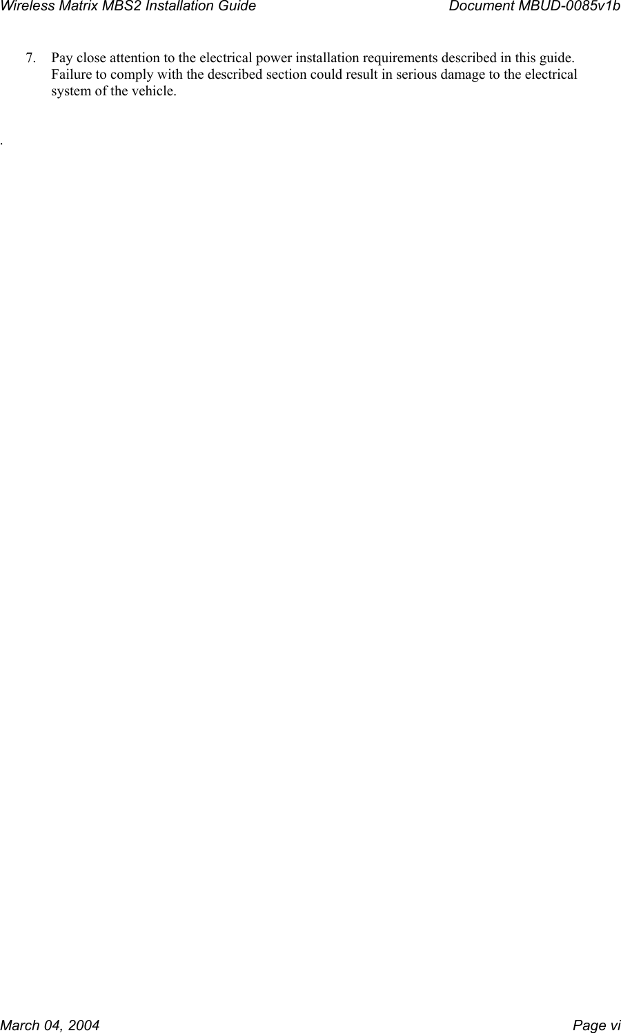 Wireless Matrix MBS2 Installation Guide      Document MBUD-0085v1b  7.  Pay close attention to the electrical power installation requirements described in this guide.  Failure to comply with the described section could result in serious damage to the electrical system of the vehicle.   .   March 04, 2004    Page vi 