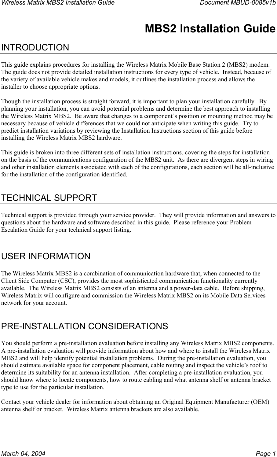 Wireless Matrix MBS2 Installation Guide      Document MBUD-0085v1b  MBS2 Installation Guide  INTRODUCTION  This guide explains procedures for installing the Wireless Matrix Mobile Base Station 2 (MBS2) modem.  The guide does not provide detailed installation instructions for every type of vehicle.  Instead, because of the variety of available vehicle makes and models, it outlines the installation process and allows the installer to choose appropriate options.  Though the installation process is straight forward, it is important to plan your installation carefully.  By planning your installation, you can avoid potential problems and determine the best approach to installing the Wireless Matrix MBS2.  Be aware that changes to a component’s position or mounting method may be necessary because of vehicle differences that we could not anticipate when writing this guide.  Try to predict installation variations by reviewing the Installation Instructions section of this guide before installing the Wireless Matrix MBS2 hardware.  This guide is broken into three different sets of installation instructions, covering the steps for installation on the basis of the communications configuration of the MBS2 unit.  As there are divergent steps in wiring and other installation elements associated with each of the configurations, each section will be all-inclusive for the installation of the configuration identified.    TECHNICAL SUPPORT  Technical support is provided through your service provider.  They will provide information and answers to questions about the hardware and software described in this guide.  Please reference your Problem Escalation Guide for your technical support listing.   USER INFORMATION  The Wireless Matrix MBS2 is a combination of communication hardware that, when connected to the Client Side Computer (CSC), provides the most sophisticated communication functionality currently available.  The Wireless Matrix MBS2 consists of an antenna and a power-data cable.  Before shipping, Wireless Matrix will configure and commission the Wireless Matrix MBS2 on its Mobile Data Services network for your account.   PRE-INSTALLATION CONSIDERATIONS  You should perform a pre-installation evaluation before installing any Wireless Matrix MBS2 components.  A pre-installation evaluation will provide information about how and where to install the Wireless Matrix MBS2 and will help identify potential installation problems.  During the pre-installation evaluation, you should estimate available space for component placement, cable routing and inspect the vehicle’s roof to determine its suitability for an antenna installation.  After completing a pre-installation evaluation, you should know where to locate components, how to route cabling and what antenna shelf or antenna bracket type to use for the particular installation.  Contact your vehicle dealer for information about obtaining an Original Equipment Manufacturer (OEM) antenna shelf or bracket.  Wireless Matrix antenna brackets are also available. March 04, 2004    Page 1 