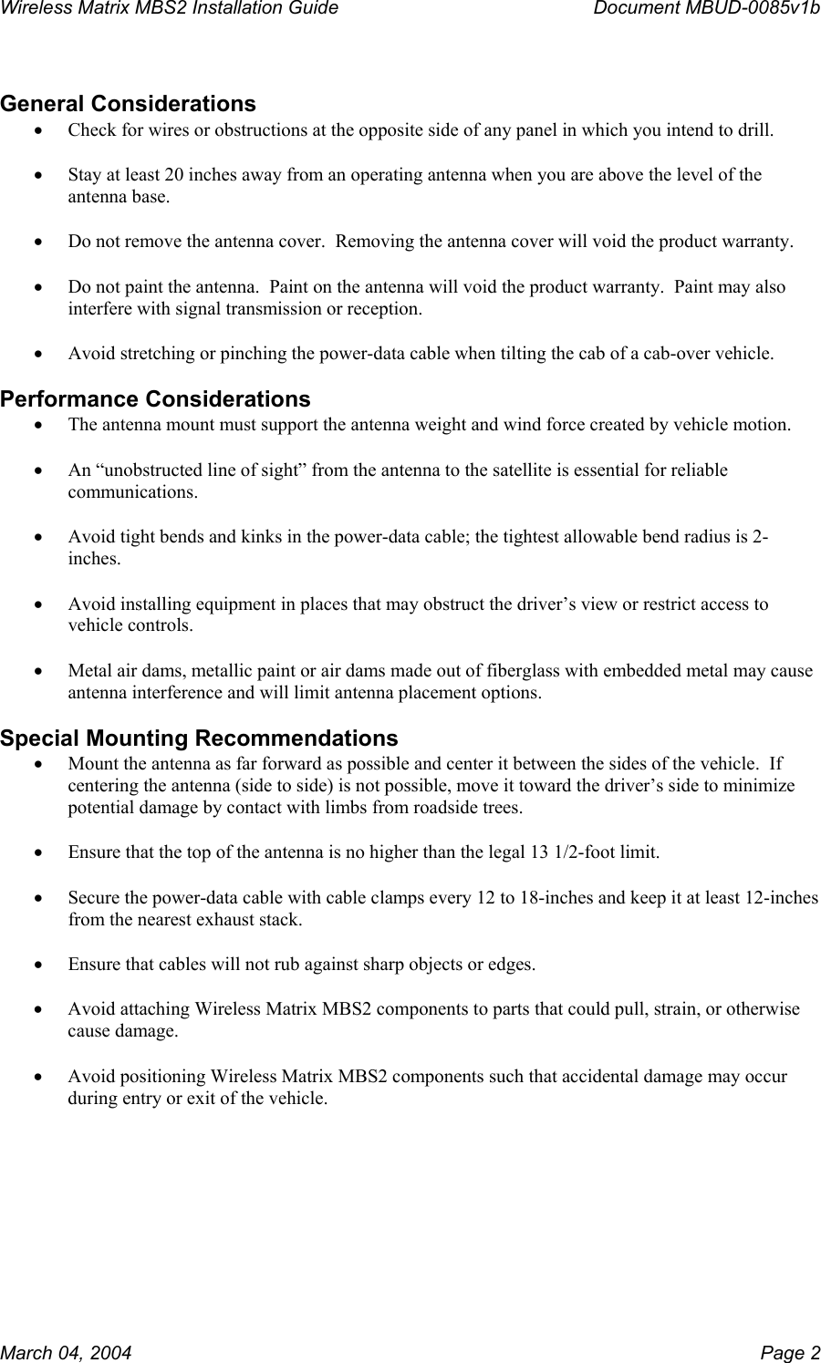 Wireless Matrix MBS2 Installation Guide      Document MBUD-0085v1b   General Considerations •  Check for wires or obstructions at the opposite side of any panel in which you intend to drill.  •  Stay at least 20 inches away from an operating antenna when you are above the level of the antenna base.  •  Do not remove the antenna cover.  Removing the antenna cover will void the product warranty.  •  Do not paint the antenna.  Paint on the antenna will void the product warranty.  Paint may also interfere with signal transmission or reception.  •  Avoid stretching or pinching the power-data cable when tilting the cab of a cab-over vehicle.  Performance Considerations •  The antenna mount must support the antenna weight and wind force created by vehicle motion.  •  An “unobstructed line of sight” from the antenna to the satellite is essential for reliable communications.  •  Avoid tight bends and kinks in the power-data cable; the tightest allowable bend radius is 2-inches.  •  Avoid installing equipment in places that may obstruct the driver’s view or restrict access to vehicle controls.  •  Metal air dams, metallic paint or air dams made out of fiberglass with embedded metal may cause antenna interference and will limit antenna placement options.  Special Mounting Recommendations •  Mount the antenna as far forward as possible and center it between the sides of the vehicle.  If centering the antenna (side to side) is not possible, move it toward the driver’s side to minimize potential damage by contact with limbs from roadside trees.  •  Ensure that the top of the antenna is no higher than the legal 13 1/2-foot limit.  •  Secure the power-data cable with cable clamps every 12 to 18-inches and keep it at least 12-inches from the nearest exhaust stack.  •  Ensure that cables will not rub against sharp objects or edges.  •  Avoid attaching Wireless Matrix MBS2 components to parts that could pull, strain, or otherwise cause damage.  •  Avoid positioning Wireless Matrix MBS2 components such that accidental damage may occur during entry or exit of the vehicle.    March 04, 2004    Page 2 