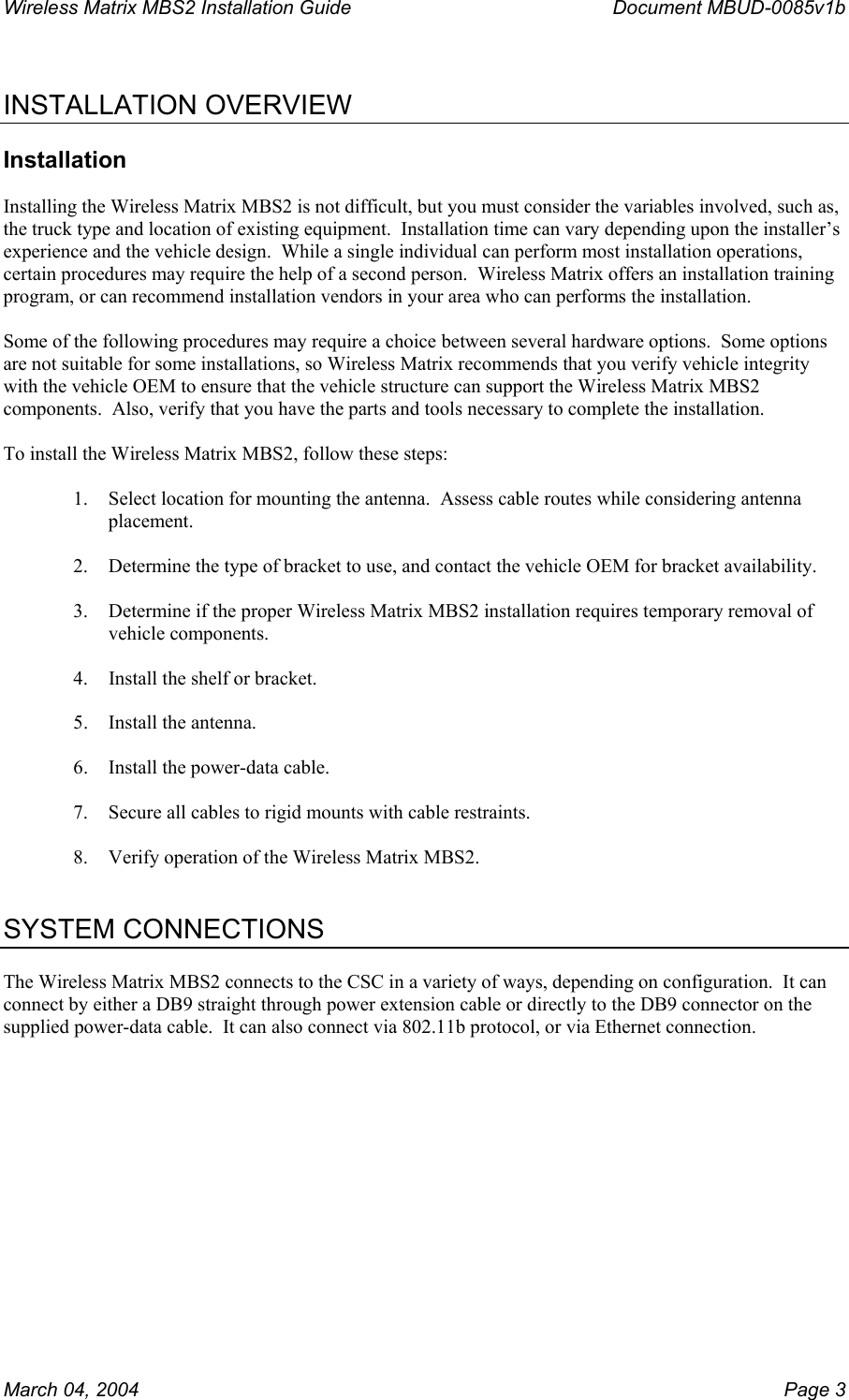 Wireless Matrix MBS2 Installation Guide      Document MBUD-0085v1b   INSTALLATION OVERVIEW  Installation  Installing the Wireless Matrix MBS2 is not difficult, but you must consider the variables involved, such as, the truck type and location of existing equipment.  Installation time can vary depending upon the installer’s experience and the vehicle design.  While a single individual can perform most installation operations, certain procedures may require the help of a second person.  Wireless Matrix offers an installation training program, or can recommend installation vendors in your area who can performs the installation.  Some of the following procedures may require a choice between several hardware options.  Some options are not suitable for some installations, so Wireless Matrix recommends that you verify vehicle integrity with the vehicle OEM to ensure that the vehicle structure can support the Wireless Matrix MBS2 components.  Also, verify that you have the parts and tools necessary to complete the installation.  To install the Wireless Matrix MBS2, follow these steps:  1.  Select location for mounting the antenna.  Assess cable routes while considering antenna placement.  2.  Determine the type of bracket to use, and contact the vehicle OEM for bracket availability.  3.  Determine if the proper Wireless Matrix MBS2 installation requires temporary removal of vehicle components.  4.  Install the shelf or bracket.  5. Install the antenna.  6.  Install the power-data cable.  7.  Secure all cables to rigid mounts with cable restraints.  8.  Verify operation of the Wireless Matrix MBS2.   SYSTEM CONNECTIONS  The Wireless Matrix MBS2 connects to the CSC in a variety of ways, depending on configuration.  It can connect by either a DB9 straight through power extension cable or directly to the DB9 connector on the supplied power-data cable.  It can also connect via 802.11b protocol, or via Ethernet connection.        March 04, 2004    Page 3 