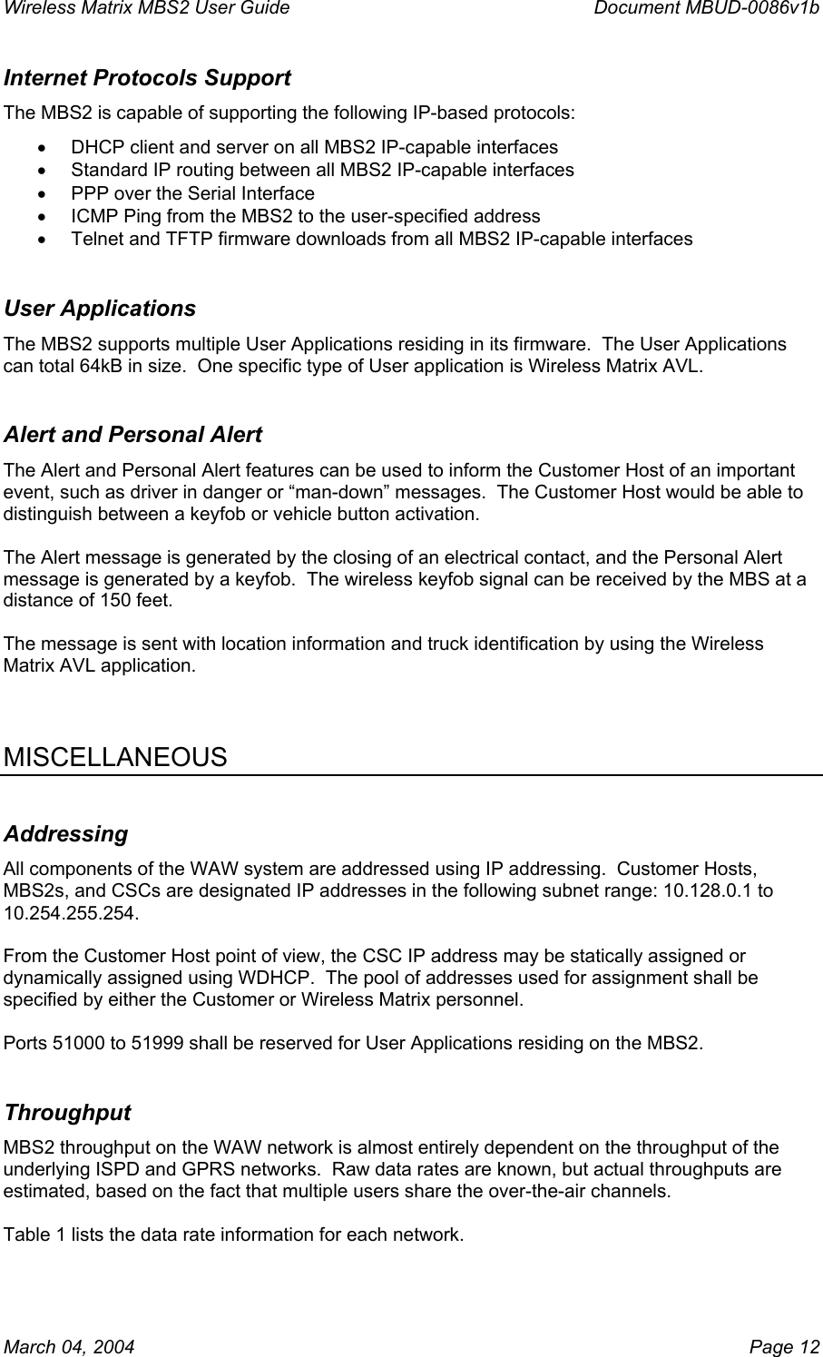 Wireless Matrix MBS2 User Guide      Document MBUD-0086v1b Internet Protocols Support The MBS2 is capable of supporting the following IP-based protocols: •  DHCP client and server on all MBS2 IP-capable interfaces •  Standard IP routing between all MBS2 IP-capable interfaces •  PPP over the Serial Interface •  ICMP Ping from the MBS2 to the user-specified address •  Telnet and TFTP firmware downloads from all MBS2 IP-capable interfaces User Applications The MBS2 supports multiple User Applications residing in its firmware.  The User Applications can total 64kB in size.  One specific type of User application is Wireless Matrix AVL. Alert and Personal Alert The Alert and Personal Alert features can be used to inform the Customer Host of an important event, such as driver in danger or “man-down” messages.  The Customer Host would be able to distinguish between a keyfob or vehicle button activation.  The Alert message is generated by the closing of an electrical contact, and the Personal Alert message is generated by a keyfob.  The wireless keyfob signal can be received by the MBS at a distance of 150 feet.    The message is sent with location information and truck identification by using the Wireless Matrix AVL application.    MISCELLANEOUS Addressing All components of the WAW system are addressed using IP addressing.  Customer Hosts, MBS2s, and CSCs are designated IP addresses in the following subnet range: 10.128.0.1 to 10.254.255.254.    From the Customer Host point of view, the CSC IP address may be statically assigned or dynamically assigned using WDHCP.  The pool of addresses used for assignment shall be specified by either the Customer or Wireless Matrix personnel.    Ports 51000 to 51999 shall be reserved for User Applications residing on the MBS2. Throughput MBS2 throughput on the WAW network is almost entirely dependent on the throughput of the underlying ISPD and GPRS networks.  Raw data rates are known, but actual throughputs are estimated, based on the fact that multiple users share the over-the-air channels.  Table 1 lists the data rate information for each network. March 04, 2004    Page 12 