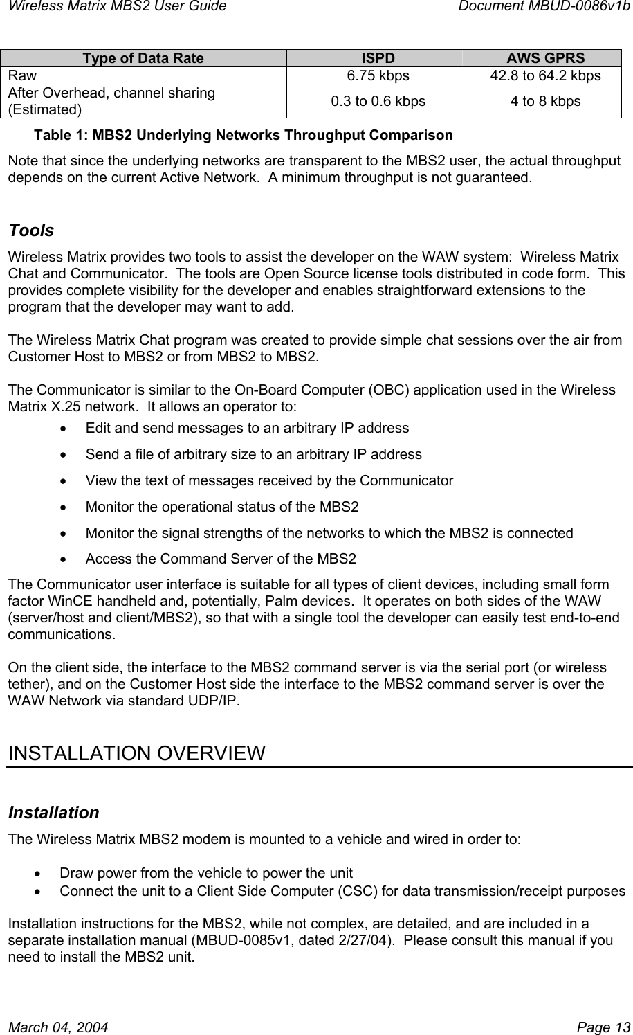 Wireless Matrix MBS2 User Guide      Document MBUD-0086v1b Type of Data Rate  ISPD  AWS GPRS Raw  6.75 kbps  42.8 to 64.2 kbps After Overhead, channel sharing (Estimated)  0.3 to 0.6 kbps  4 to 8 kbps Table 1: MBS2 Underlying Networks Throughput Comparison Note that since the underlying networks are transparent to the MBS2 user, the actual throughput depends on the current Active Network.  A minimum throughput is not guaranteed. Tools Wireless Matrix provides two tools to assist the developer on the WAW system:  Wireless Matrix Chat and Communicator.  The tools are Open Source license tools distributed in code form.  This provides complete visibility for the developer and enables straightforward extensions to the program that the developer may want to add.  The Wireless Matrix Chat program was created to provide simple chat sessions over the air from Customer Host to MBS2 or from MBS2 to MBS2.  The Communicator is similar to the On-Board Computer (OBC) application used in the Wireless Matrix X.25 network.  It allows an operator to: •  Edit and send messages to an arbitrary IP address •  Send a file of arbitrary size to an arbitrary IP address •  View the text of messages received by the Communicator •  Monitor the operational status of the MBS2 •  Monitor the signal strengths of the networks to which the MBS2 is connected •  Access the Command Server of the MBS2 The Communicator user interface is suitable for all types of client devices, including small form factor WinCE handheld and, potentially, Palm devices.  It operates on both sides of the WAW (server/host and client/MBS2), so that with a single tool the developer can easily test end-to-end communications.    On the client side, the interface to the MBS2 command server is via the serial port (or wireless tether), and on the Customer Host side the interface to the MBS2 command server is over the WAW Network via standard UDP/IP.   INSTALLATION OVERVIEW Installation The Wireless Matrix MBS2 modem is mounted to a vehicle and wired in order to:  •  Draw power from the vehicle to power the unit •  Connect the unit to a Client Side Computer (CSC) for data transmission/receipt purposes   Installation instructions for the MBS2, while not complex, are detailed, and are included in a separate installation manual (MBUD-0085v1, dated 2/27/04).  Please consult this manual if you need to install the MBS2 unit.   March 04, 2004    Page 13 