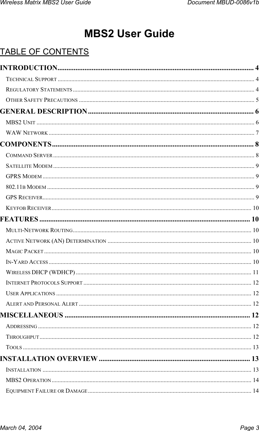 Wireless Matrix MBS2 User Guide      Document MBUD-0086v1b  MBS2 User Guide  TABLE OF CONTENTS INTRODUCTION............................................................................................................. 4 TECHNICAL SUPPORT .................................................................................................................................. 4 REGULATORY STATEMENTS ........................................................................................................................ 4 OTHER SAFETY PRECAUTIONS .................................................................................................................... 5 GENERAL DESCRIPTION ............................................................................................ 6 MBS2 UNIT ................................................................................................................................................ 6 WAW NETWORK ........................................................................................................................................ 7 COMPONENTS ................................................................................................................ 8 COMMAND SERVER ..................................................................................................................................... 8 SATELLITE MODEM ..................................................................................................................................... 9 GPRS MODEM ............................................................................................................................................ 9 802.11B MODEM ......................................................................................................................................... 9 GPS RECEIVER............................................................................................................................................ 9 KEYFOB RECEIVER.................................................................................................................................... 10 FEATURES ..................................................................................................................... 10 MULTI-NETWORK ROUTING...................................................................................................................... 10 ACTIVE NETWORK (AN) DETERMINATION ............................................................................................... 10 MAGIC PACKET ......................................................................................................................................... 10 IN-YARD ACCESS ...................................................................................................................................... 10 WIRELESS DHCP (WDHCP) ....................................................................................................................11 INTERNET PROTOCOLS SUPPORT ............................................................................................................... 12 USER APPLICATIONS ................................................................................................................................. 12 ALERT AND PERSONAL ALERT .................................................................................................................. 12 MISCELLANEOUS ....................................................................................................... 12 ADDRESSING ............................................................................................................................................. 12 THROUGHPUT............................................................................................................................................ 12 TOOLS ....................................................................................................................................................... 13 INSTALLATION OVERVIEW .................................................................................... 13 INSTALLATION .......................................................................................................................................... 13 MBS2 OPERATION .................................................................................................................................... 14 EQUIPMENT FAILURE OR DAMAGE............................................................................................................ 14 March 04, 2004    Page 3 