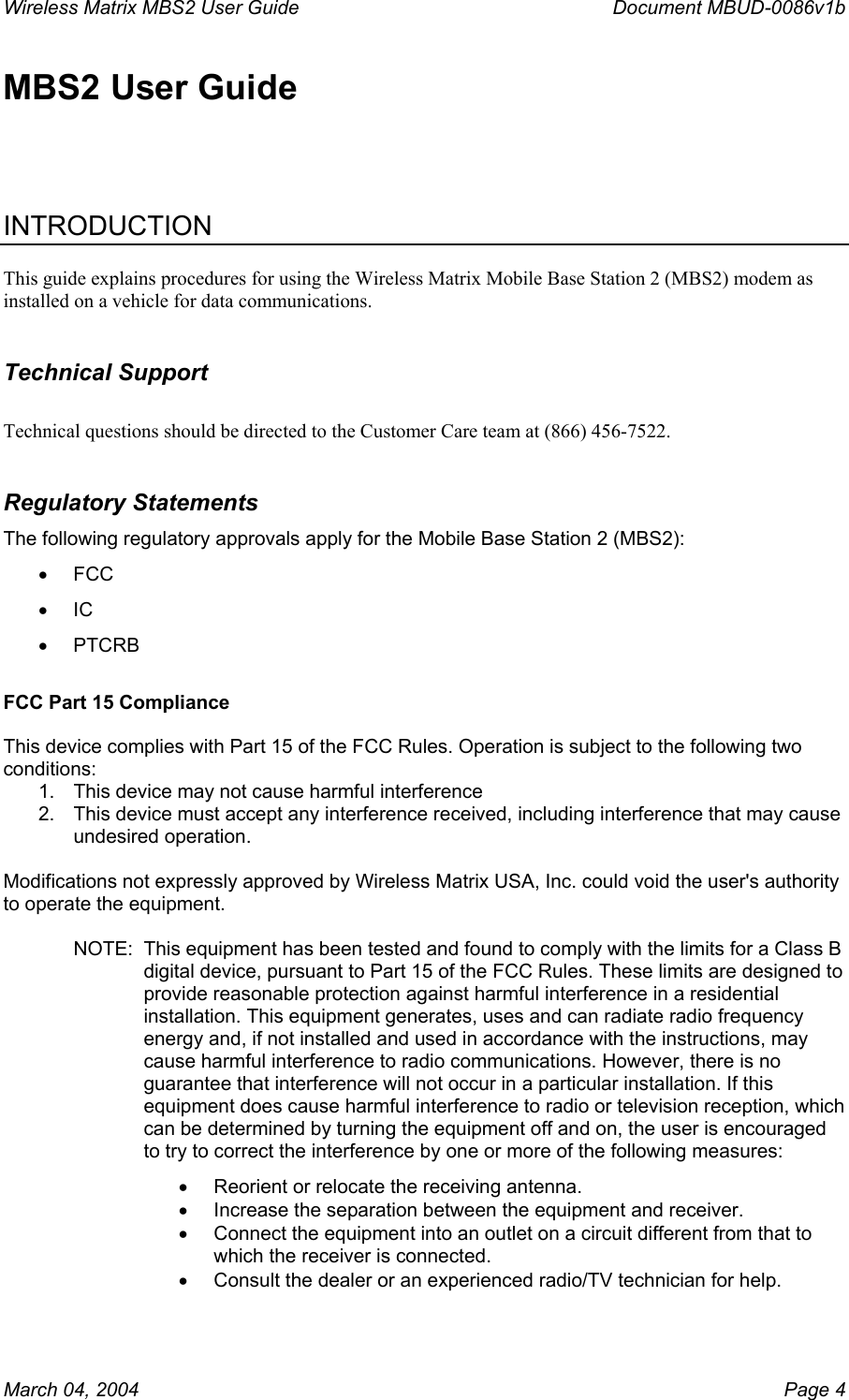 Wireless Matrix MBS2 User Guide      Document MBUD-0086v1b MBS2 User Guide    INTRODUCTION  This guide explains procedures for using the Wireless Matrix Mobile Base Station 2 (MBS2) modem as installed on a vehicle for data communications.   Technical Support  Technical questions should be directed to the Customer Care team at (866) 456-7522. Regulatory Statements The following regulatory approvals apply for the Mobile Base Station 2 (MBS2): •  FCC •  IC •  PTCRB  FCC Part 15 Compliance  This device complies with Part 15 of the FCC Rules. Operation is subject to the following two conditions:  1.  This device may not cause harmful interference 2.  This device must accept any interference received, including interference that may cause undesired operation.  Modifications not expressly approved by Wireless Matrix USA, Inc. could void the user&apos;s authority to operate the equipment.  NOTE:  This equipment has been tested and found to comply with the limits for a Class B digital device, pursuant to Part 15 of the FCC Rules. These limits are designed to provide reasonable protection against harmful interference in a residential installation. This equipment generates, uses and can radiate radio frequency energy and, if not installed and used in accordance with the instructions, may cause harmful interference to radio communications. However, there is no guarantee that interference will not occur in a particular installation. If this equipment does cause harmful interference to radio or television reception, which can be determined by turning the equipment off and on, the user is encouraged to try to correct the interference by one or more of the following measures: •  Reorient or relocate the receiving antenna. •  Increase the separation between the equipment and receiver. •  Connect the equipment into an outlet on a circuit different from that to which the receiver is connected. •  Consult the dealer or an experienced radio/TV technician for help.  March 04, 2004    Page 4 