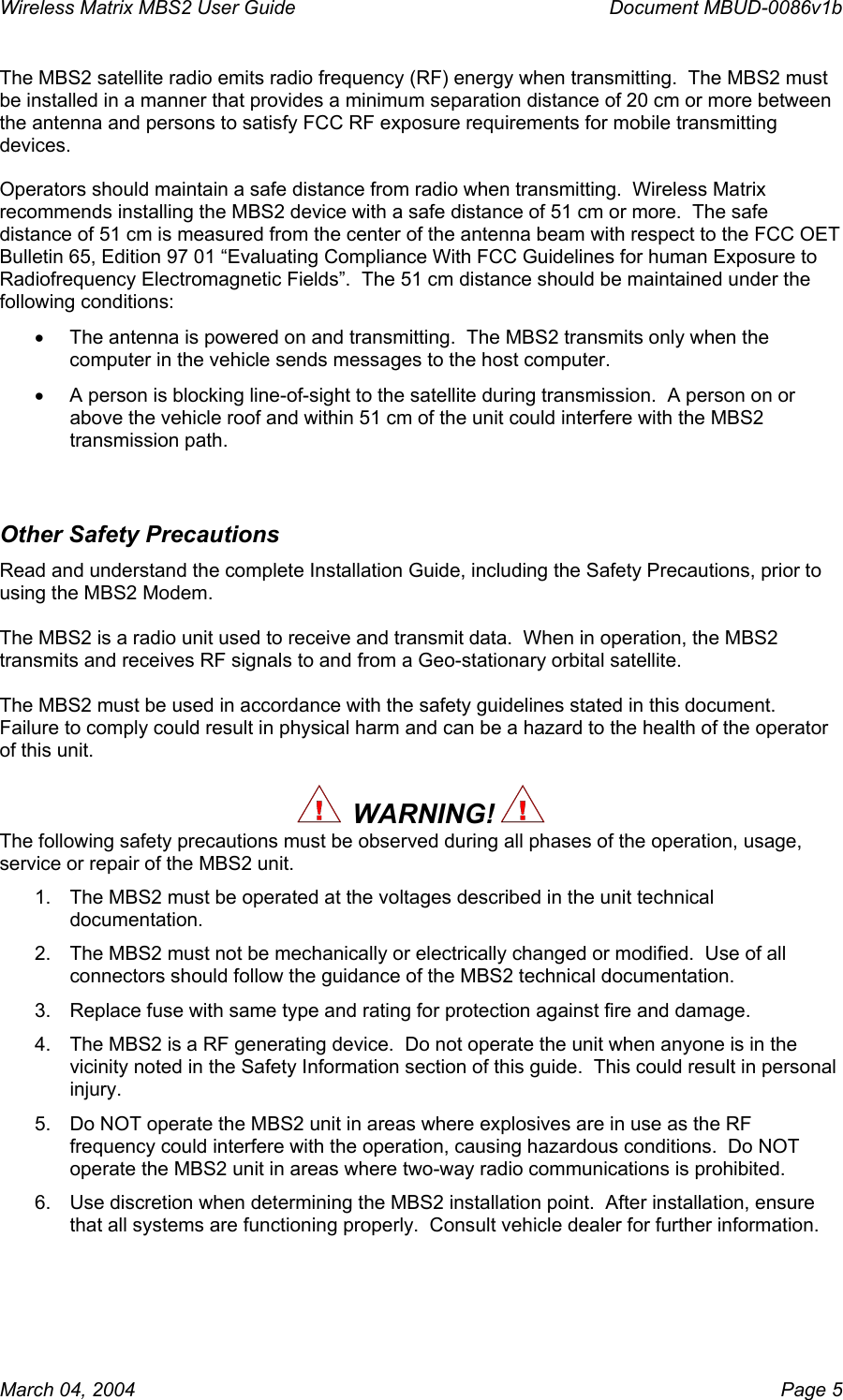 Wireless Matrix MBS2 User Guide      Document MBUD-0086v1b The MBS2 satellite radio emits radio frequency (RF) energy when transmitting.  The MBS2 must be installed in a manner that provides a minimum separation distance of 20 cm or more between the antenna and persons to satisfy FCC RF exposure requirements for mobile transmitting devices.    Operators should maintain a safe distance from radio when transmitting.  Wireless Matrix recommends installing the MBS2 device with a safe distance of 51 cm or more.  The safe distance of 51 cm is measured from the center of the antenna beam with respect to the FCC OET Bulletin 65, Edition 97 01 “Evaluating Compliance With FCC Guidelines for human Exposure to Radiofrequency Electromagnetic Fields”.  The 51 cm distance should be maintained under the following conditions: •  The antenna is powered on and transmitting.  The MBS2 transmits only when the computer in the vehicle sends messages to the host computer.   •  A person is blocking line-of-sight to the satellite during transmission.  A person on or above the vehicle roof and within 51 cm of the unit could interfere with the MBS2 transmission path.  Other Safety Precautions Read and understand the complete Installation Guide, including the Safety Precautions, prior to using the MBS2 Modem.  The MBS2 is a radio unit used to receive and transmit data.  When in operation, the MBS2 transmits and receives RF signals to and from a Geo-stationary orbital satellite.  The MBS2 must be used in accordance with the safety guidelines stated in this document.  Failure to comply could result in physical harm and can be a hazard to the health of the operator of this unit.    WARNING!   The following safety precautions must be observed during all phases of the operation, usage, service or repair of the MBS2 unit. 1.  The MBS2 must be operated at the voltages described in the unit technical documentation. 2.  The MBS2 must not be mechanically or electrically changed or modified.  Use of all connectors should follow the guidance of the MBS2 technical documentation. 3.  Replace fuse with same type and rating for protection against fire and damage. 4.  The MBS2 is a RF generating device.  Do not operate the unit when anyone is in the vicinity noted in the Safety Information section of this guide.  This could result in personal injury. 5.  Do NOT operate the MBS2 unit in areas where explosives are in use as the RF frequency could interfere with the operation, causing hazardous conditions.  Do NOT operate the MBS2 unit in areas where two-way radio communications is prohibited. 6.  Use discretion when determining the MBS2 installation point.  After installation, ensure that all systems are functioning properly.  Consult vehicle dealer for further information.     March 04, 2004    Page 5 