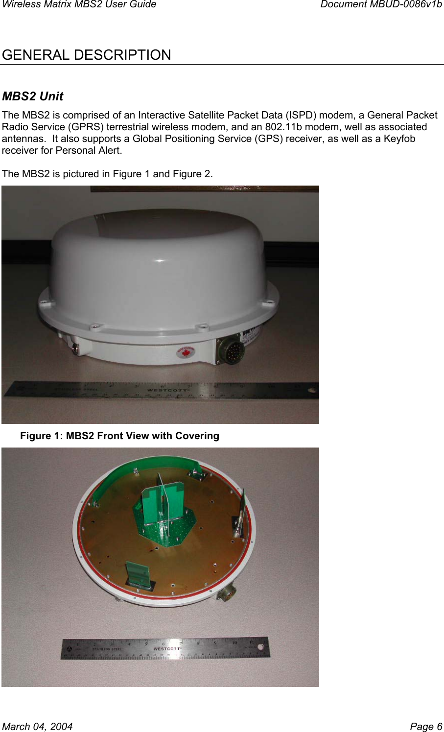 Wireless Matrix MBS2 User Guide      Document MBUD-0086v1b  GENERAL DESCRIPTION MBS2 Unit The MBS2 is comprised of an Interactive Satellite Packet Data (ISPD) modem, a General Packet Radio Service (GPRS) terrestrial wireless modem, and an 802.11b modem, well as associated antennas.  It also supports a Global Positioning Service (GPS) receiver, as well as a Keyfob receiver for Personal Alert.   The MBS2 is pictured in Figure 1 and Figure 2.  Figure 1: MBS2 Front View with Covering  March 04, 2004    Page 6 