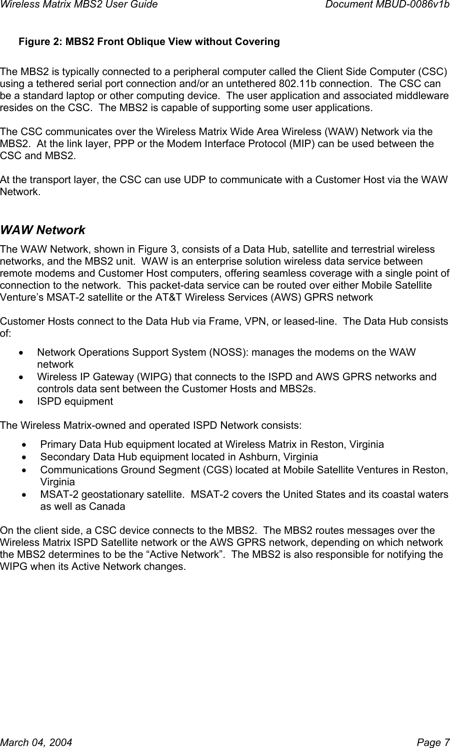 Wireless Matrix MBS2 User Guide      Document MBUD-0086v1b Figure 2: MBS2 Front Oblique View without Covering  The MBS2 is typically connected to a peripheral computer called the Client Side Computer (CSC) using a tethered serial port connection and/or an untethered 802.11b connection.  The CSC can be a standard laptop or other computing device.  The user application and associated middleware resides on the CSC.  The MBS2 is capable of supporting some user applications.  The CSC communicates over the Wireless Matrix Wide Area Wireless (WAW) Network via the MBS2.  At the link layer, PPP or the Modem Interface Protocol (MIP) can be used between the CSC and MBS2.  At the transport layer, the CSC can use UDP to communicate with a Customer Host via the WAW Network. WAW Network The WAW Network, shown in Figure 3, consists of a Data Hub, satellite and terrestrial wireless networks, and the MBS2 unit.  WAW is an enterprise solution wireless data service between remote modems and Customer Host computers, offering seamless coverage with a single point of connection to the network.  This packet-data service can be routed over either Mobile Satellite Venture’s MSAT-2 satellite or the AT&amp;T Wireless Services (AWS) GPRS network  Customer Hosts connect to the Data Hub via Frame, VPN, or leased-line.  The Data Hub consists of: •  Network Operations Support System (NOSS): manages the modems on the WAW network •  Wireless IP Gateway (WIPG) that connects to the ISPD and AWS GPRS networks and controls data sent between the Customer Hosts and MBS2s. •  ISPD equipment  The Wireless Matrix-owned and operated ISPD Network consists: •  Primary Data Hub equipment located at Wireless Matrix in Reston, Virginia •  Secondary Data Hub equipment located in Ashburn, Virginia •  Communications Ground Segment (CGS) located at Mobile Satellite Ventures in Reston, Virginia •  MSAT-2 geostationary satellite.  MSAT-2 covers the United States and its coastal waters as well as Canada  On the client side, a CSC device connects to the MBS2.  The MBS2 routes messages over the Wireless Matrix ISPD Satellite network or the AWS GPRS network, depending on which network the MBS2 determines to be the “Active Network”.  The MBS2 is also responsible for notifying the WIPG when its Active Network changes.   March 04, 2004    Page 7 