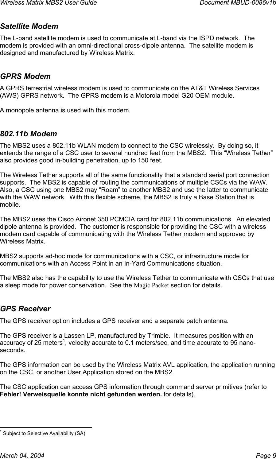 Wireless Matrix MBS2 User Guide      Document MBUD-0086v1b Satellite Modem The L-band satellite modem is used to communicate at L-band via the ISPD network.  The modem is provided with an omni-directional cross-dipole antenna.  The satellite modem is designed and manufactured by Wireless Matrix.   GPRS Modem A GPRS terrestrial wireless modem is used to communicate on the AT&amp;T Wireless Services (AWS) GPRS network.  The GPRS modem is a Motorola model G20 OEM module.  A monopole antenna is used with this modem. 802.11b Modem The MBS2 uses a 802.11b WLAN modem to connect to the CSC wirelessly.  By doing so, it extends the range of a CSC user to several hundred feet from the MBS2.  This “Wireless Tether” also provides good in-building penetration, up to 150 feet.  The Wireless Tether supports all of the same functionality that a standard serial port connection supports.  The MBS2 is capable of routing the communications of multiple CSCs via the WAW.  Also, a CSC using one MBS2 may “Roam” to another MBS2 and use the latter to communicate with the WAW network.  With this flexible scheme, the MBS2 is truly a Base Station that is mobile.  The MBS2 uses the Cisco Aironet 350 PCMCIA card for 802.11b communications.  An elevated dipole antenna is provided.  The customer is responsible for providing the CSC with a wireless modem card capable of communicating with the Wireless Tether modem and approved by Wireless Matrix.  MBS2 supports ad-hoc mode for communications with a CSC, or infrastructure mode for communications with an Access Point in an In-Yard Communications situation.    The MBS2 also has the capability to use the Wireless Tether to communicate with CSCs that use a sleep mode for power conservation.  See the Magic Packet section for details. GPS Receiver The GPS receiver option includes a GPS receiver and a separate patch antenna.    The GPS receiver is a Lassen LP, manufactured by Trimble.  It measures position with an accuracy of 25 meters1, velocity accurate to 0.1 meters/sec, and time accurate to 95 nano-seconds.  The GPS information can be used by the Wireless Matrix AVL application, the application running on the CSC, or another User Application stored on the MBS2.  The CSC application can access GPS information through command server primitives (refer to Fehler! Verweisquelle konnte nicht gefunden werden. for details).                                                            1 Subject to Selective Availability (SA) March 04, 2004    Page 9 