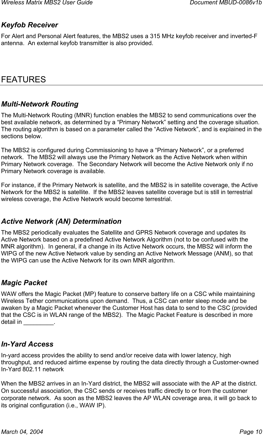 Wireless Matrix MBS2 User Guide      Document MBUD-0086v1b Keyfob Receiver For Alert and Personal Alert features, the MBS2 uses a 315 MHz keyfob receiver and inverted-F antenna.  An external keyfob transmitter is also provided.     FEATURES Multi-Network Routing The Multi-Network Routing (MNR) function enables the MBS2 to send communications over the best available network, as determined by a “Primary Network” setting and the coverage situation.  The routing algorithm is based on a parameter called the “Active Network”, and is explained in the sections below.  The MBS2 is configured during Commissioning to have a “Primary Network”, or a preferred network.  The MBS2 will always use the Primary Network as the Active Network when within Primary Network coverage.  The Secondary Network will become the Active Network only if no Primary Network coverage is available.    For instance, if the Primary Network is satellite, and the MBS2 is in satellite coverage, the Active Network for the MBS2 is satellite.  If the MBS2 leaves satellite coverage but is still in terrestrial wireless coverage, the Active Network would become terrestrial. Active Network (AN) Determination The MBS2 periodically evaluates the Satellite and GPRS Network coverage and updates its Active Network based on a predefined Active Network Algorithm (not to be confused with the MNR algorithm).  In general, if a change in its Active Network occurs, the MBS2 will inform the WIPG of the new Active Network value by sending an Active Network Message (ANM), so that the WIPG can use the Active Network for its own MNR algorithm. Magic Packet WAW offers the Magic Packet (MP) feature to conserve battery life on a CSC while maintaining Wireless Tether communications upon demand.  Thus, a CSC can enter sleep mode and be awaken by a Magic Packet whenever the Customer Host has data to send to the CSC (provided that the CSC is in WLAN range of the MBS2).  The Magic Packet Feature is described in more detail in _________. In-Yard Access In-yard access provides the ability to send and/or receive data with lower latency, high throughput, and reduced airtime expense by routing the data directly through a Customer-owned In-Yard 802.11 network  When the MBS2 arrives in an In-Yard district, the MBS2 will associate with the AP at the district.  On successful association, the CSC sends or receives traffic directly to or from the customer corporate network.  As soon as the MBS2 leaves the AP WLAN coverage area, it will go back to its original configuration (i.e., WAW IP). March 04, 2004    Page 10 