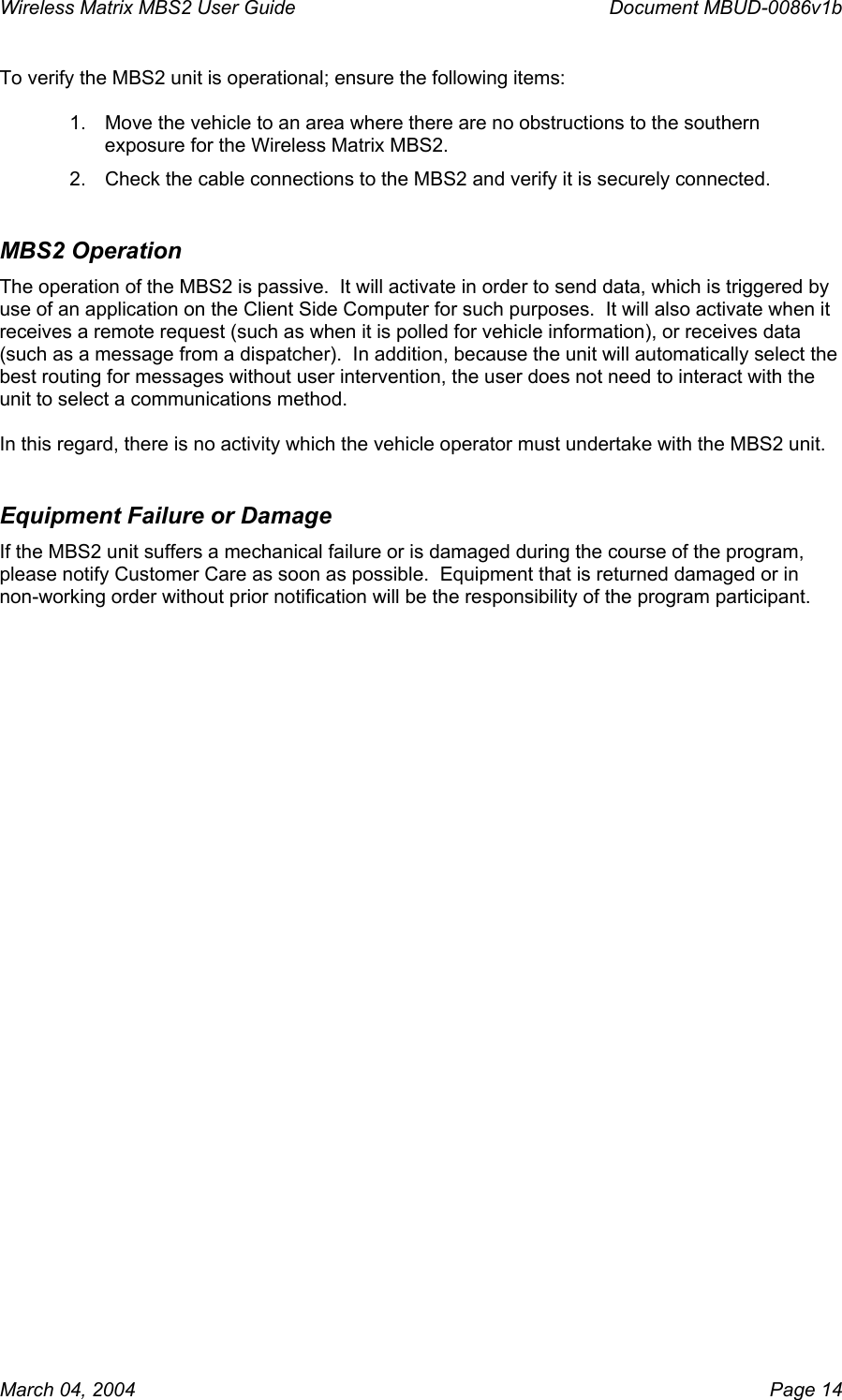 Wireless Matrix MBS2 User Guide      Document MBUD-0086v1b March 04, 2004    Page 14 To verify the MBS2 unit is operational; ensure the following items:  1.  Move the vehicle to an area where there are no obstructions to the southern exposure for the Wireless Matrix MBS2. 2.  Check the cable connections to the MBS2 and verify it is securely connected. MBS2 Operation The operation of the MBS2 is passive.  It will activate in order to send data, which is triggered by use of an application on the Client Side Computer for such purposes.  It will also activate when it receives a remote request (such as when it is polled for vehicle information), or receives data (such as a message from a dispatcher).  In addition, because the unit will automatically select the best routing for messages without user intervention, the user does not need to interact with the unit to select a communications method.   In this regard, there is no activity which the vehicle operator must undertake with the MBS2 unit.  Equipment Failure or Damage If the MBS2 unit suffers a mechanical failure or is damaged during the course of the program, please notify Customer Care as soon as possible.  Equipment that is returned damaged or in non-working order without prior notification will be the responsibility of the program participant.    