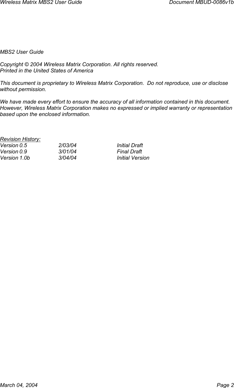 Wireless Matrix MBS2 User Guide      Document MBUD-0086v1b   MBS2 User Guide  Copyright © 2004 Wireless Matrix Corporation. All rights reserved. Printed in the United States of America  This document is proprietary to Wireless Matrix Corporation.  Do not reproduce, use or disclose without permission.  We have made every effort to ensure the accuracy of all information contained in this document.  However, Wireless Matrix Corporation makes no expressed or implied warranty or representation based upon the enclosed information.    Revision History: Version 0.5  2/03/04   Initial Draft Version 0.9  3/01/04   Final Draft Version 1.0b  3/04/04   Initial Version   March 04, 2004    Page 2 