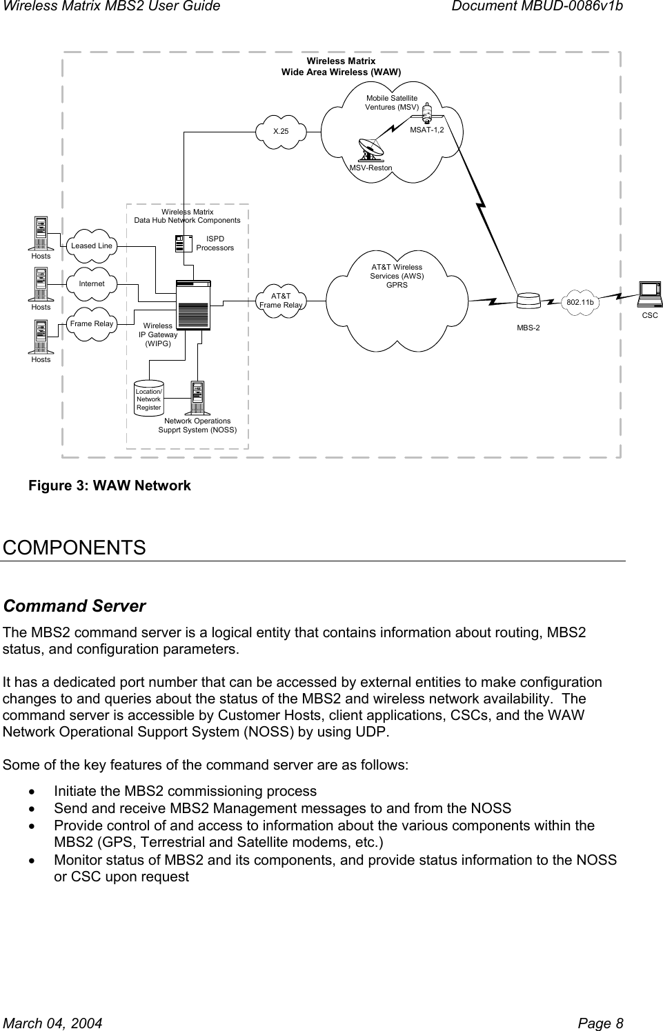 Wireless Matrix MBS2 User Guide      Document MBUD-0086v1b Wireless MatrixWide Area Wireless (WAW)Wireless MatrixData Hub Network ComponentsMobile SatelliteVentures (MSV)AT&amp;TFrame RelayLocation/NetworkRegisterWirelessIP Gateway(WIPG)Network OperationsSupprt System (NOSS)ISPDProcessorsMSV-RestonMSAT-1,2X.25MBS-2802.11bCSCFrame RelayInternetLeased LineHostsHostsHostsAT&amp;T WirelessServices (AWS)GPRS Figure 3: WAW Network   COMPONENTS Command Server The MBS2 command server is a logical entity that contains information about routing, MBS2 status, and configuration parameters.  It has a dedicated port number that can be accessed by external entities to make configuration changes to and queries about the status of the MBS2 and wireless network availability.  The command server is accessible by Customer Hosts, client applications, CSCs, and the WAW Network Operational Support System (NOSS) by using UDP.  Some of the key features of the command server are as follows: •  Initiate the MBS2 commissioning process •  Send and receive MBS2 Management messages to and from the NOSS •  Provide control of and access to information about the various components within the MBS2 (GPS, Terrestrial and Satellite modems, etc.) •  Monitor status of MBS2 and its components, and provide status information to the NOSS or CSC upon request March 04, 2004    Page 8 