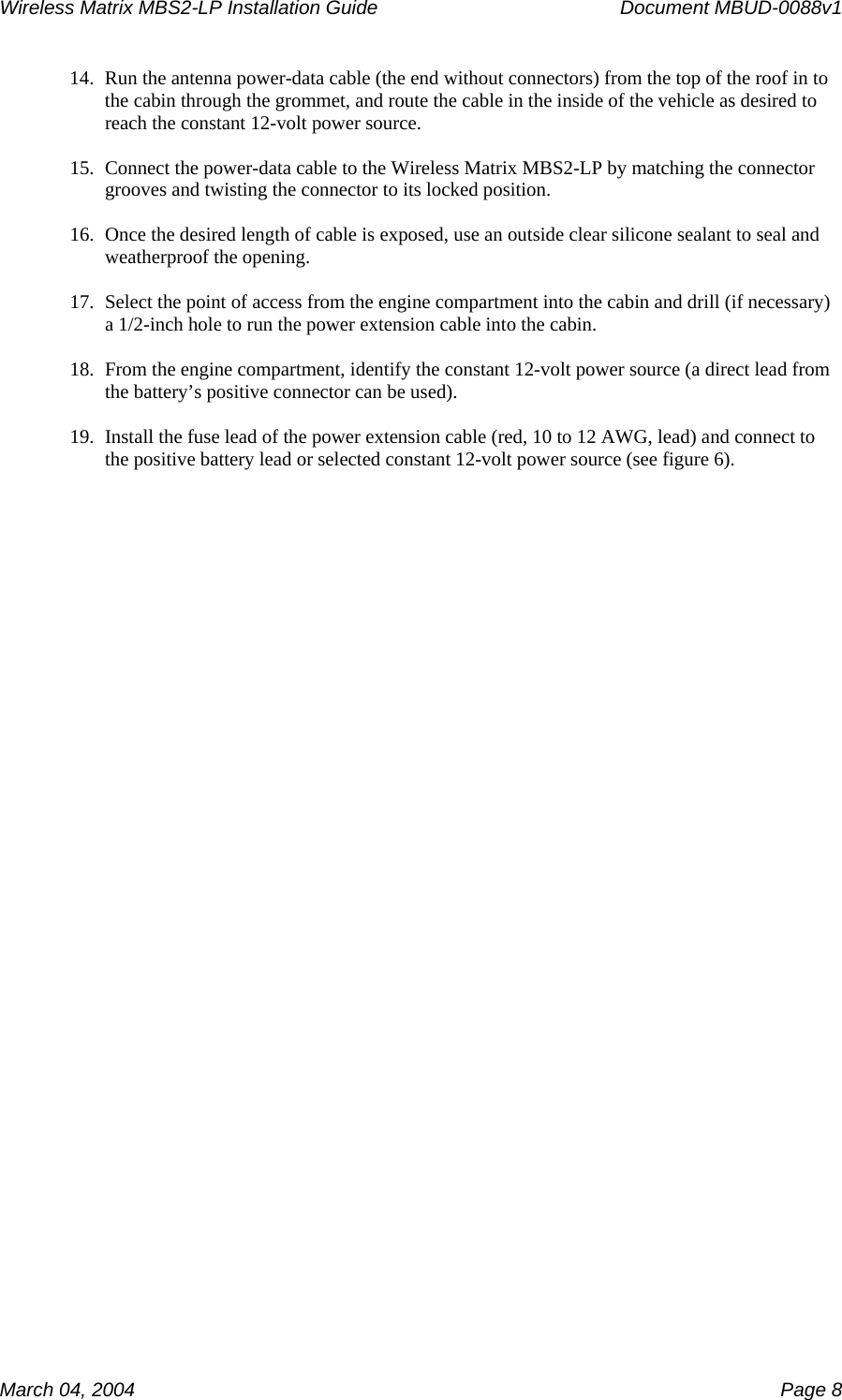 Wireless Matrix MBS2-LP Installation Guide      Document MBUD-0088v1  March 04, 2004    Page 8 14. Run the antenna power-data cable (the end without connectors) from the top of the roof in to the cabin through the grommet, and route the cable in the inside of the vehicle as desired to reach the constant 12-volt power source.  15. Connect the power-data cable to the Wireless Matrix MBS2-LP by matching the connector grooves and twisting the connector to its locked position.  16. Once the desired length of cable is exposed, use an outside clear silicone sealant to seal and weatherproof the opening.  17. Select the point of access from the engine compartment into the cabin and drill (if necessary) a 1/2-inch hole to run the power extension cable into the cabin.  18. From the engine compartment, identify the constant 12-volt power source (a direct lead from the battery’s positive connector can be used).  19. Install the fuse lead of the power extension cable (red, 10 to 12 AWG, lead) and connect to the positive battery lead or selected constant 12-volt power source (see figure 6). 