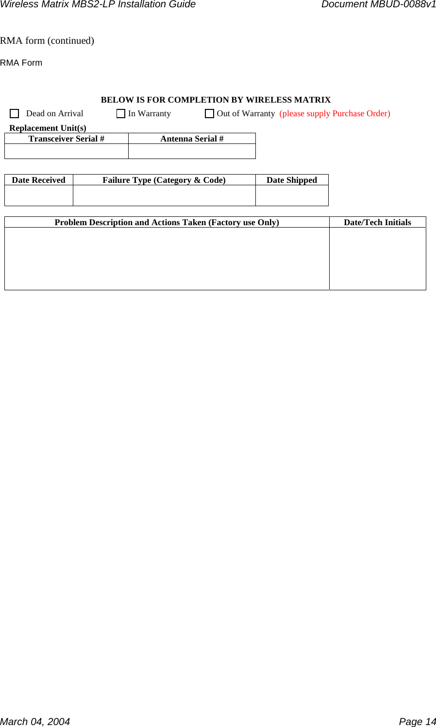 Wireless Matrix MBS2-LP Installation Guide      Document MBUD-0088v1  March 04, 2004    Page 14 RMA form (continued)   RMA Form BELOW IS FOR COMPLETION BY WIRELESS MATRIX     Dead on Arrival         In Warranty      Out of Warranty  (please supply Purchase Order)  Replacement Unit(s) Transceiver Serial #  Antenna Serial #           Date Received  Failure Type (Category &amp; Code)  Date Shipped         Problem Description and Actions Taken (Factory use Only)  Date/Tech Initials           