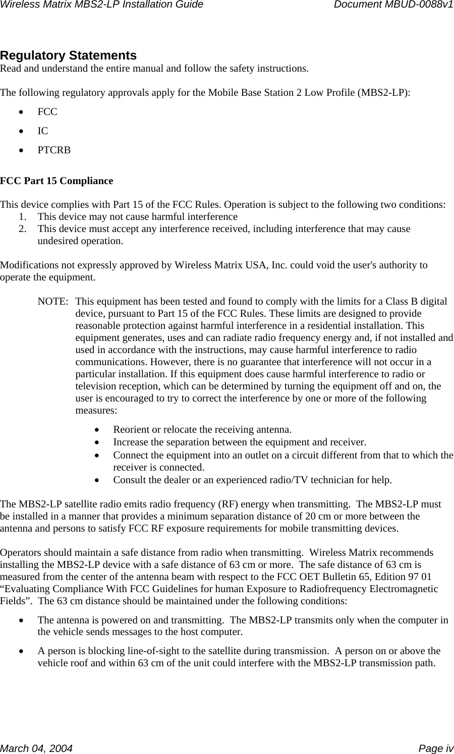 Wireless Matrix MBS2-LP Installation Guide      Document MBUD-0088v1  March 04, 2004    Page iv  Regulatory Statements Read and understand the entire manual and follow the safety instructions.  The following regulatory approvals apply for the Mobile Base Station 2 Low Profile (MBS2-LP): • FCC • IC • PTCRB  FCC Part 15 Compliance  This device complies with Part 15 of the FCC Rules. Operation is subject to the following two conditions:  1. This device may not cause harmful interference 2. This device must accept any interference received, including interference that may cause undesired operation.  Modifications not expressly approved by Wireless Matrix USA, Inc. could void the user&apos;s authority to operate the equipment.  NOTE:  This equipment has been tested and found to comply with the limits for a Class B digital device, pursuant to Part 15 of the FCC Rules. These limits are designed to provide reasonable protection against harmful interference in a residential installation. This equipment generates, uses and can radiate radio frequency energy and, if not installed and used in accordance with the instructions, may cause harmful interference to radio communications. However, there is no guarantee that interference will not occur in a particular installation. If this equipment does cause harmful interference to radio or television reception, which can be determined by turning the equipment off and on, the user is encouraged to try to correct the interference by one or more of the following measures: • Reorient or relocate the receiving antenna. • Increase the separation between the equipment and receiver. • Connect the equipment into an outlet on a circuit different from that to which the receiver is connected. • Consult the dealer or an experienced radio/TV technician for help.  The MBS2-LP satellite radio emits radio frequency (RF) energy when transmitting.  The MBS2-LP must be installed in a manner that provides a minimum separation distance of 20 cm or more between the antenna and persons to satisfy FCC RF exposure requirements for mobile transmitting devices.    Operators should maintain a safe distance from radio when transmitting.  Wireless Matrix recommends installing the MBS2-LP device with a safe distance of 63 cm or more.  The safe distance of 63 cm is measured from the center of the antenna beam with respect to the FCC OET Bulletin 65, Edition 97 01 “Evaluating Compliance With FCC Guidelines for human Exposure to Radiofrequency Electromagnetic Fields”.  The 63 cm distance should be maintained under the following conditions: • The antenna is powered on and transmitting.  The MBS2-LP transmits only when the computer in the vehicle sends messages to the host computer.   • A person is blocking line-of-sight to the satellite during transmission.  A person on or above the vehicle roof and within 63 cm of the unit could interfere with the MBS2-LP transmission path.  