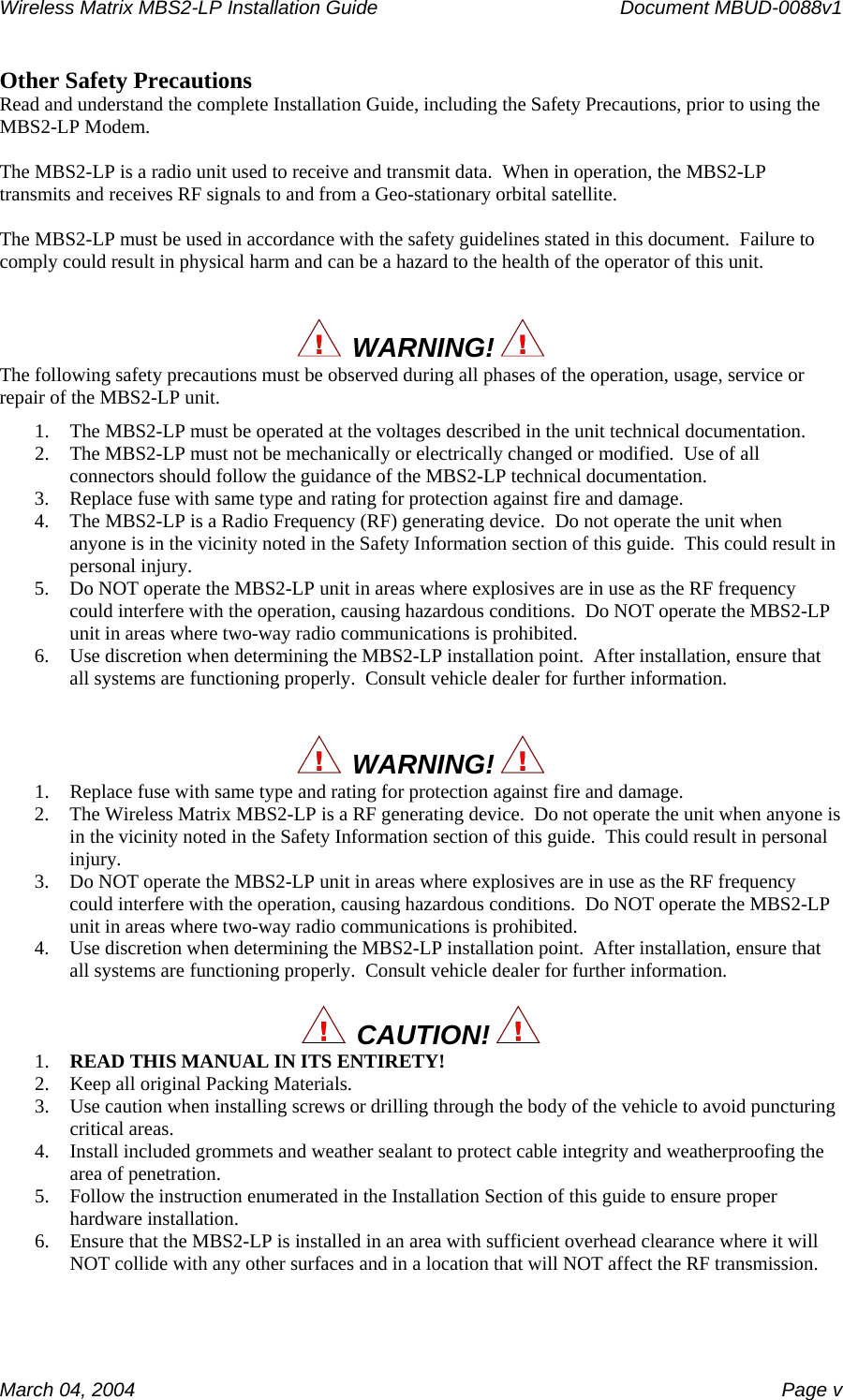 Wireless Matrix MBS2-LP Installation Guide      Document MBUD-0088v1  March 04, 2004    Page v Other Safety Precautions Read and understand the complete Installation Guide, including the Safety Precautions, prior to using the MBS2-LP Modem.  The MBS2-LP is a radio unit used to receive and transmit data.  When in operation, the MBS2-LP transmits and receives RF signals to and from a Geo-stationary orbital satellite.  The MBS2-LP must be used in accordance with the safety guidelines stated in this document.  Failure to comply could result in physical harm and can be a hazard to the health of the operator of this unit.     WARNING!   The following safety precautions must be observed during all phases of the operation, usage, service or repair of the MBS2-LP unit. 1. The MBS2-LP must be operated at the voltages described in the unit technical documentation. 2. The MBS2-LP must not be mechanically or electrically changed or modified.  Use of all connectors should follow the guidance of the MBS2-LP technical documentation. 3. Replace fuse with same type and rating for protection against fire and damage. 4. The MBS2-LP is a Radio Frequency (RF) generating device.  Do not operate the unit when anyone is in the vicinity noted in the Safety Information section of this guide.  This could result in personal injury. 5. Do NOT operate the MBS2-LP unit in areas where explosives are in use as the RF frequency could interfere with the operation, causing hazardous conditions.  Do NOT operate the MBS2-LP unit in areas where two-way radio communications is prohibited. 6. Use discretion when determining the MBS2-LP installation point.  After installation, ensure that all systems are functioning properly.  Consult vehicle dealer for further information.     WARNING!   1. Replace fuse with same type and rating for protection against fire and damage. 2. The Wireless Matrix MBS2-LP is a RF generating device.  Do not operate the unit when anyone is in the vicinity noted in the Safety Information section of this guide.  This could result in personal injury. 3. Do NOT operate the MBS2-LP unit in areas where explosives are in use as the RF frequency could interfere with the operation, causing hazardous conditions.  Do NOT operate the MBS2-LP unit in areas where two-way radio communications is prohibited. 4. Use discretion when determining the MBS2-LP installation point.  After installation, ensure that all systems are functioning properly.  Consult vehicle dealer for further information.    CAUTION!  1. READ THIS MANUAL IN ITS ENTIRETY! 2. Keep all original Packing Materials. 3. Use caution when installing screws or drilling through the body of the vehicle to avoid puncturing critical areas. 4. Install included grommets and weather sealant to protect cable integrity and weatherproofing the area of penetration. 5. Follow the instruction enumerated in the Installation Section of this guide to ensure proper hardware installation. 6. Ensure that the MBS2-LP is installed in an area with sufficient overhead clearance where it will NOT collide with any other surfaces and in a location that will NOT affect the RF transmission. 