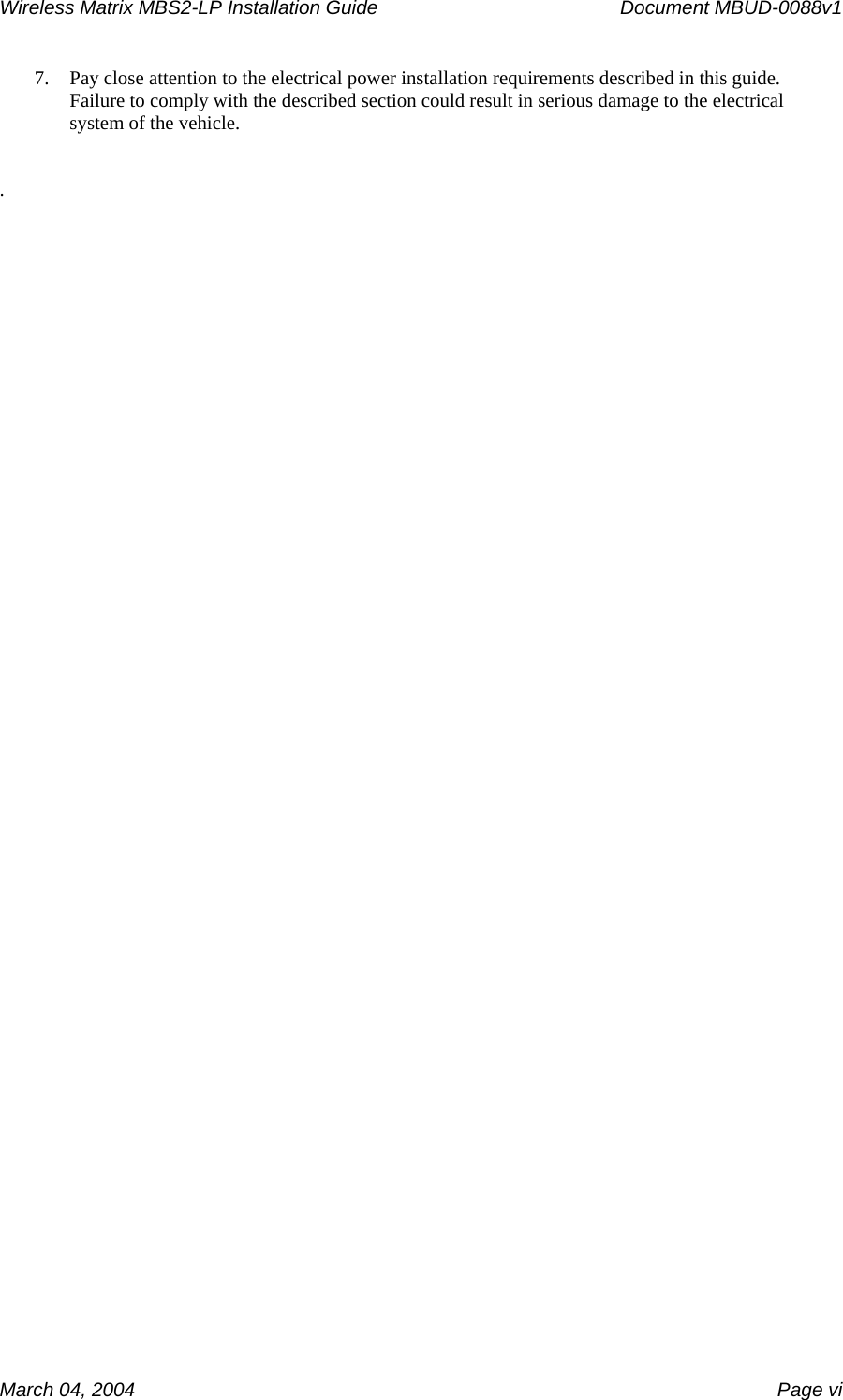 Wireless Matrix MBS2-LP Installation Guide      Document MBUD-0088v1  March 04, 2004    Page vi 7. Pay close attention to the electrical power installation requirements described in this guide.  Failure to comply with the described section could result in serious damage to the electrical system of the vehicle.   .   