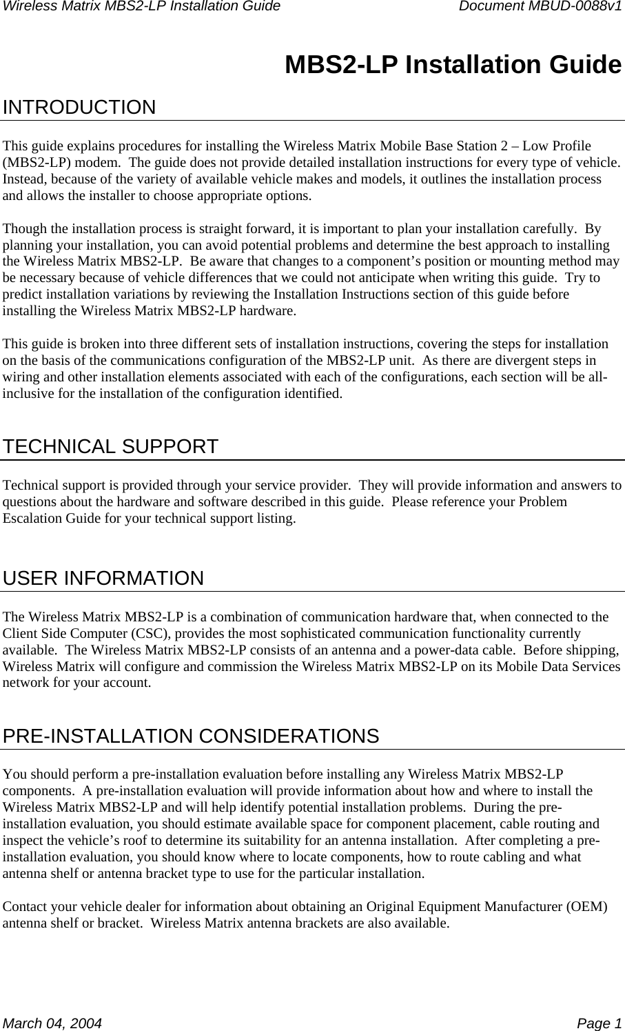 Wireless Matrix MBS2-LP Installation Guide      Document MBUD-0088v1  March 04, 2004    Page 1 MBS2-LP Installation Guide  INTRODUCTION  This guide explains procedures for installing the Wireless Matrix Mobile Base Station 2 – Low Profile (MBS2-LP) modem.  The guide does not provide detailed installation instructions for every type of vehicle.  Instead, because of the variety of available vehicle makes and models, it outlines the installation process and allows the installer to choose appropriate options.  Though the installation process is straight forward, it is important to plan your installation carefully.  By planning your installation, you can avoid potential problems and determine the best approach to installing the Wireless Matrix MBS2-LP.  Be aware that changes to a component’s position or mounting method may be necessary because of vehicle differences that we could not anticipate when writing this guide.  Try to predict installation variations by reviewing the Installation Instructions section of this guide before installing the Wireless Matrix MBS2-LP hardware.  This guide is broken into three different sets of installation instructions, covering the steps for installation on the basis of the communications configuration of the MBS2-LP unit.  As there are divergent steps in wiring and other installation elements associated with each of the configurations, each section will be all-inclusive for the installation of the configuration identified.    TECHNICAL SUPPORT  Technical support is provided through your service provider.  They will provide information and answers to questions about the hardware and software described in this guide.  Please reference your Problem Escalation Guide for your technical support listing.   USER INFORMATION  The Wireless Matrix MBS2-LP is a combination of communication hardware that, when connected to the Client Side Computer (CSC), provides the most sophisticated communication functionality currently available.  The Wireless Matrix MBS2-LP consists of an antenna and a power-data cable.  Before shipping, Wireless Matrix will configure and commission the Wireless Matrix MBS2-LP on its Mobile Data Services network for your account.   PRE-INSTALLATION CONSIDERATIONS  You should perform a pre-installation evaluation before installing any Wireless Matrix MBS2-LP components.  A pre-installation evaluation will provide information about how and where to install the Wireless Matrix MBS2-LP and will help identify potential installation problems.  During the pre-installation evaluation, you should estimate available space for component placement, cable routing and inspect the vehicle’s roof to determine its suitability for an antenna installation.  After completing a pre-installation evaluation, you should know where to locate components, how to route cabling and what antenna shelf or antenna bracket type to use for the particular installation.  Contact your vehicle dealer for information about obtaining an Original Equipment Manufacturer (OEM) antenna shelf or bracket.  Wireless Matrix antenna brackets are also available. 