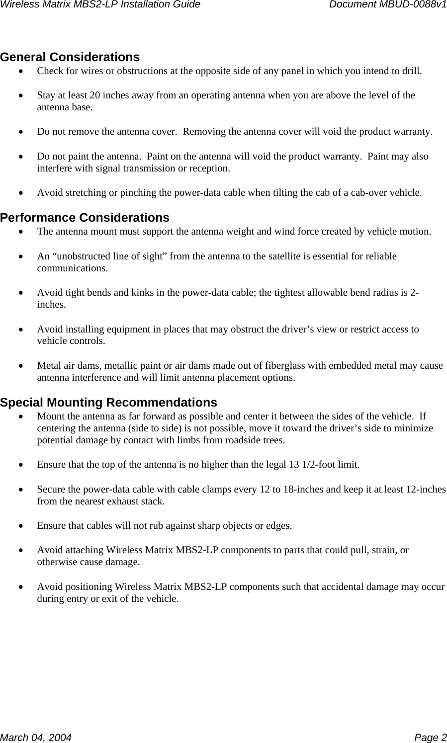 Wireless Matrix MBS2-LP Installation Guide      Document MBUD-0088v1  March 04, 2004    Page 2  General Considerations • Check for wires or obstructions at the opposite side of any panel in which you intend to drill.  • Stay at least 20 inches away from an operating antenna when you are above the level of the antenna base.  • Do not remove the antenna cover.  Removing the antenna cover will void the product warranty.  • Do not paint the antenna.  Paint on the antenna will void the product warranty.  Paint may also interfere with signal transmission or reception.  • Avoid stretching or pinching the power-data cable when tilting the cab of a cab-over vehicle.  Performance Considerations • The antenna mount must support the antenna weight and wind force created by vehicle motion.  • An “unobstructed line of sight” from the antenna to the satellite is essential for reliable communications.  • Avoid tight bends and kinks in the power-data cable; the tightest allowable bend radius is 2-inches.  • Avoid installing equipment in places that may obstruct the driver’s view or restrict access to vehicle controls.  • Metal air dams, metallic paint or air dams made out of fiberglass with embedded metal may cause antenna interference and will limit antenna placement options.  Special Mounting Recommendations • Mount the antenna as far forward as possible and center it between the sides of the vehicle.  If centering the antenna (side to side) is not possible, move it toward the driver’s side to minimize potential damage by contact with limbs from roadside trees.  • Ensure that the top of the antenna is no higher than the legal 13 1/2-foot limit.  • Secure the power-data cable with cable clamps every 12 to 18-inches and keep it at least 12-inches from the nearest exhaust stack.  • Ensure that cables will not rub against sharp objects or edges.  • Avoid attaching Wireless Matrix MBS2-LP components to parts that could pull, strain, or otherwise cause damage.  • Avoid positioning Wireless Matrix MBS2-LP components such that accidental damage may occur during entry or exit of the vehicle.    