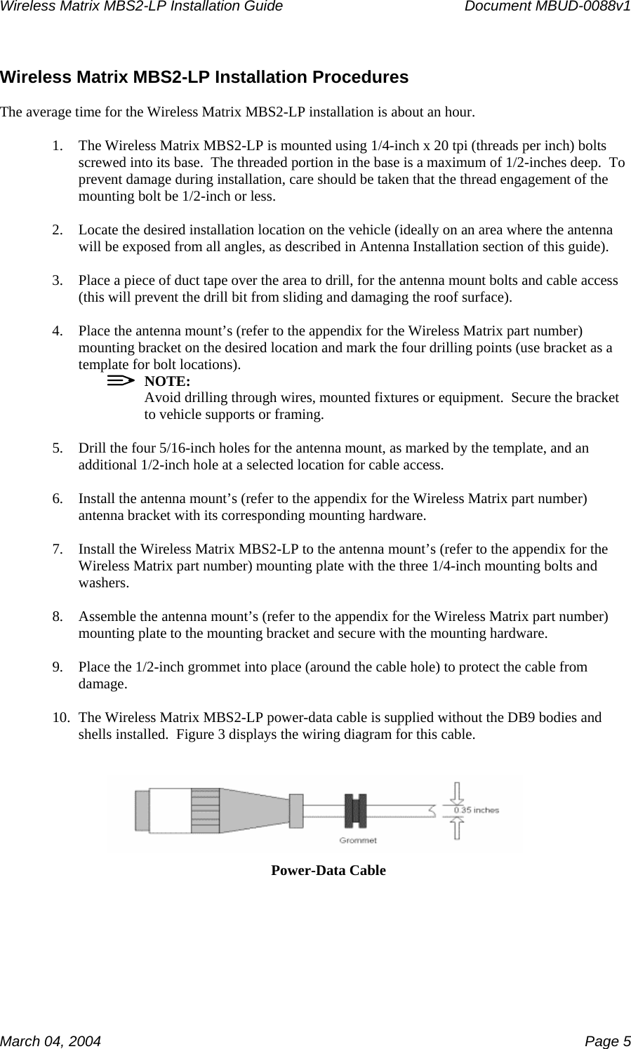 Wireless Matrix MBS2-LP Installation Guide      Document MBUD-0088v1  March 04, 2004    Page 5  Wireless Matrix MBS2-LP Installation Procedures  The average time for the Wireless Matrix MBS2-LP installation is about an hour.  1. The Wireless Matrix MBS2-LP is mounted using 1/4-inch x 20 tpi (threads per inch) bolts screwed into its base.  The threaded portion in the base is a maximum of 1/2-inches deep.  To prevent damage during installation, care should be taken that the thread engagement of the mounting bolt be 1/2-inch or less.  2. Locate the desired installation location on the vehicle (ideally on an area where the antenna will be exposed from all angles, as described in Antenna Installation section of this guide).  3. Place a piece of duct tape over the area to drill, for the antenna mount bolts and cable access (this will prevent the drill bit from sliding and damaging the roof surface).  4. Place the antenna mount’s (refer to the appendix for the Wireless Matrix part number) mounting bracket on the desired location and mark the four drilling points (use bracket as a template for bolt locations).   NOTE: Avoid drilling through wires, mounted fixtures or equipment.  Secure the bracket to vehicle supports or framing.  5. Drill the four 5/16-inch holes for the antenna mount, as marked by the template, and an additional 1/2-inch hole at a selected location for cable access.  6. Install the antenna mount’s (refer to the appendix for the Wireless Matrix part number) antenna bracket with its corresponding mounting hardware.  7. Install the Wireless Matrix MBS2-LP to the antenna mount’s (refer to the appendix for the Wireless Matrix part number) mounting plate with the three 1/4-inch mounting bolts and washers.  8. Assemble the antenna mount’s (refer to the appendix for the Wireless Matrix part number) mounting plate to the mounting bracket and secure with the mounting hardware.  9. Place the 1/2-inch grommet into place (around the cable hole) to protect the cable from damage.  10. The Wireless Matrix MBS2-LP power-data cable is supplied without the DB9 bodies and shells installed.  Figure 3 displays the wiring diagram for this cable.     Power-Data Cable 