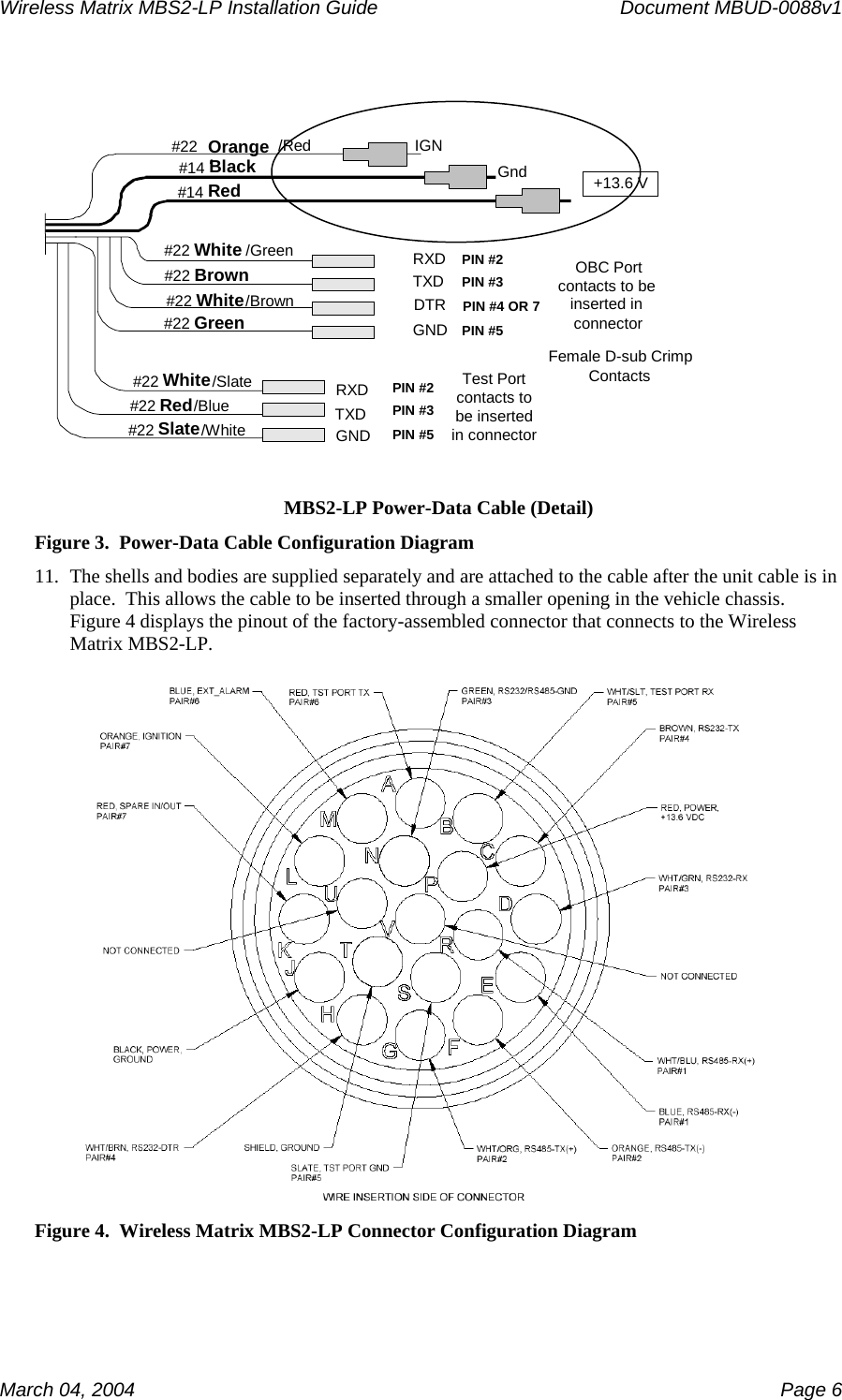 Wireless Matrix MBS2-LP Installation Guide      Document MBUD-0088v1  March 04, 2004    Page 6  #22 Orange//Red#14 Black #14 Red IGNGnd +13.6 V#22 White /Green #22 Brown #22 White /Brown #22 Green RXDTXDDTRGND#22 White /Slate #22 Red /Blue #22 Slate /White OBC Portcontacts to beinserted inconnectorFemale D-sub Crimp ContactsPIN #2PIN #3PIN #4 OR 7PIN #5Test Portcontacts tobe insertedin connectorPIN #2PIN #3PIN #5RXDTXDGND MBS2-LP Power-Data Cable (Detail) Figure 3.  Power-Data Cable Configuration Diagram 11. The shells and bodies are supplied separately and are attached to the cable after the unit cable is in place.  This allows the cable to be inserted through a smaller opening in the vehicle chassis.  Figure 4 displays the pinout of the factory-assembled connector that connects to the Wireless Matrix MBS2-LP.    Figure 4.  Wireless Matrix MBS2-LP Connector Configuration Diagram 