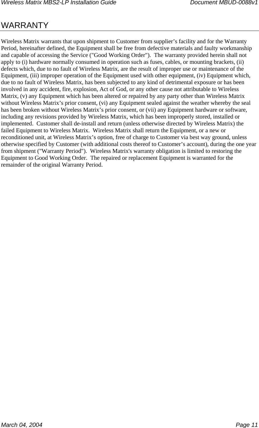 Wireless Matrix MBS2-LP Installation Guide      Document MBUD-0088v1  March 04, 2004    Page 11 WARRANTY  Wireless Matrix warrants that upon shipment to Customer from supplier’s facility and for the Warranty Period, hereinafter defined, the Equipment shall be free from defective materials and faulty workmanship and capable of accessing the Service (&quot;Good Working Order&quot;).  The warranty provided herein shall not apply to (i) hardware normally consumed in operation such as fuses, cables, or mounting brackets, (ii) defects which, due to no fault of Wireless Matrix, are the result of improper use or maintenance of the Equipment, (iii) improper operation of the Equipment used with other equipment, (iv) Equipment which, due to no fault of Wireless Matrix, has been subjected to any kind of detrimental exposure or has been involved in any accident, fire, explosion, Act of God, or any other cause not attributable to Wireless Matrix, (v) any Equipment which has been altered or repaired by any party other than Wireless Matrix without Wireless Matrix’s prior consent, (vi) any Equipment sealed against the weather whereby the seal has been broken without Wireless Matrix’s prior consent, or (vii) any Equipment hardware or software, including any revisions provided by Wireless Matrix, which has been improperly stored, installed or implemented.  Customer shall de-install and return (unless otherwise directed by Wireless Matrix) the failed Equipment to Wireless Matrix.  Wireless Matrix shall return the Equipment, or a new or reconditioned unit, at Wireless Matrix’s option, free of charge to Customer via best way ground, unless otherwise specified by Customer (with additional costs thereof to Customer’s account), during the one year from shipment (&quot;Warranty Period&quot;).  Wireless Matrix&apos;s warranty obligation is limited to restoring the Equipment to Good Working Order.  The repaired or replacement Equipment is warranted for the remainder of the original Warranty Period.  