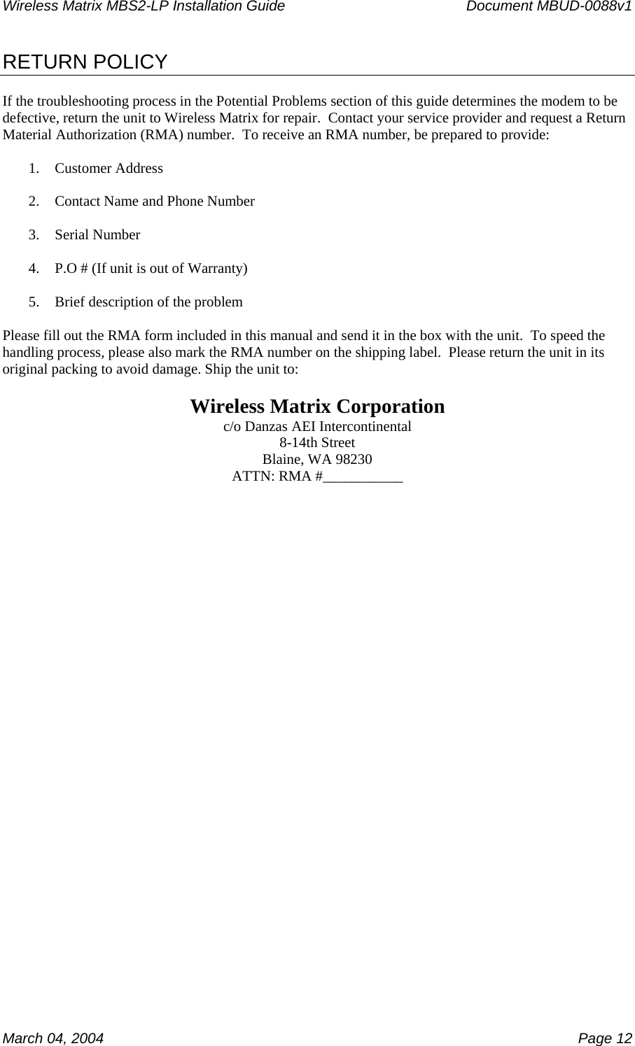 Wireless Matrix MBS2-LP Installation Guide      Document MBUD-0088v1  March 04, 2004    Page 12 RETURN POLICY  If the troubleshooting process in the Potential Problems section of this guide determines the modem to be defective, return the unit to Wireless Matrix for repair.  Contact your service provider and request a Return Material Authorization (RMA) number.  To receive an RMA number, be prepared to provide:  1. Customer Address  2. Contact Name and Phone Number  3. Serial Number  4. P.O # (If unit is out of Warranty)  5. Brief description of the problem  Please fill out the RMA form included in this manual and send it in the box with the unit.  To speed the handling process, please also mark the RMA number on the shipping label.  Please return the unit in its original packing to avoid damage. Ship the unit to:  Wireless Matrix Corporation c/o Danzas AEI Intercontinental 8-14th Street Blaine, WA 98230 ATTN: RMA #___________   