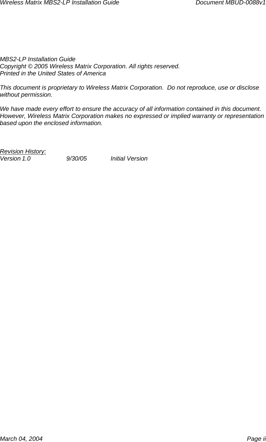 Wireless Matrix MBS2-LP Installation Guide      Document MBUD-0088v1  March 04, 2004    Page ii   MBS2-LP Installation Guide Copyright © 2005 Wireless Matrix Corporation. All rights reserved. Printed in the United States of America  This document is proprietary to Wireless Matrix Corporation.  Do not reproduce, use or disclose without permission.  We have made every effort to ensure the accuracy of all information contained in this document.  However, Wireless Matrix Corporation makes no expressed or implied warranty or representation based upon the enclosed information.    Revision History: Version 1.0  9/30/05  Initial Version  