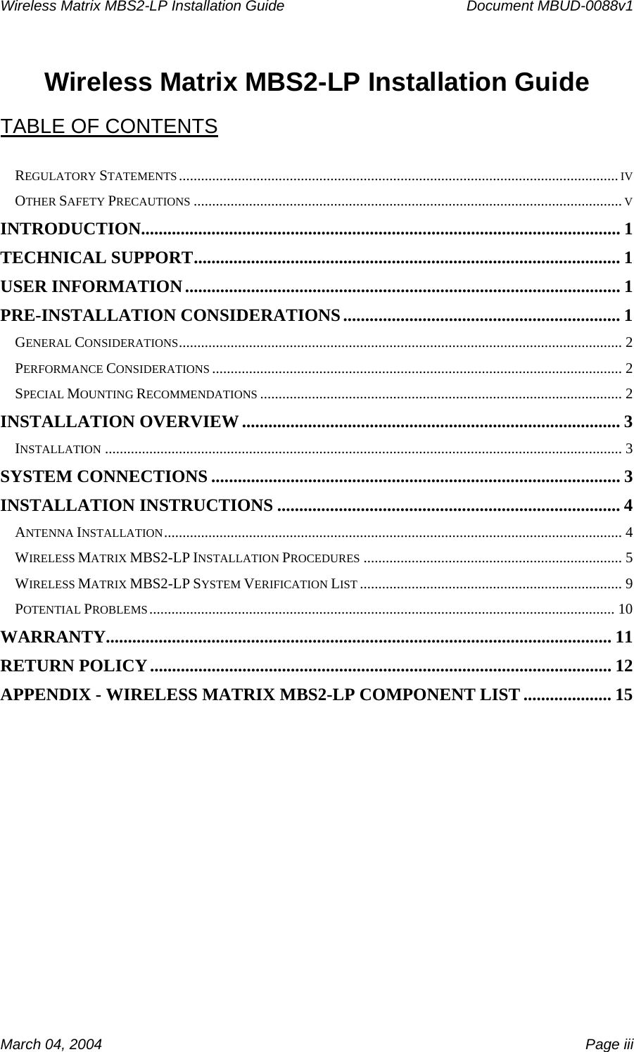 Wireless Matrix MBS2-LP Installation Guide      Document MBUD-0088v1  March 04, 2004    Page iii  Wireless Matrix MBS2-LP Installation Guide  TABLE OF CONTENTS  REGULATORY STATEMENTS.......................................................................................................................IV OTHER SAFETY PRECAUTIONS....................................................................................................................V INTRODUCTION............................................................................................................. 1 TECHNICAL SUPPORT................................................................................................. 1 USER INFORMATION................................................................................................... 1 PRE-INSTALLATION CONSIDERATIONS............................................................... 1 GENERAL CONSIDERATIONS........................................................................................................................ 2 PERFORMANCE CONSIDERATIONS............................................................................................................... 2 SPECIAL MOUNTING RECOMMENDATIONS.................................................................................................. 2 INSTALLATION OVERVIEW ...................................................................................... 3 INSTALLATION............................................................................................................................................ 3 SYSTEM CONNECTIONS ............................................................................................. 3 INSTALLATION INSTRUCTIONS .............................................................................. 4 ANTENNA INSTALLATION............................................................................................................................ 4 WIRELESS MATRIX MBS2-LP INSTALLATION PROCEDURES...................................................................... 5 WIRELESS MATRIX MBS2-LP SYSTEM VERIFICATION LIST....................................................................... 9 POTENTIAL PROBLEMS.............................................................................................................................. 10 WARRANTY................................................................................................................... 11 RETURN POLICY......................................................................................................... 12 APPENDIX - WIRELESS MATRIX MBS2-LP COMPONENT LIST .................... 15  