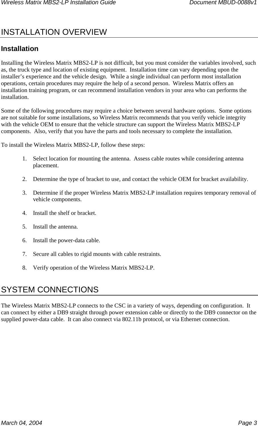 Wireless Matrix MBS2-LP Installation Guide      Document MBUD-0088v1  March 04, 2004    Page 3  INSTALLATION OVERVIEW  Installation  Installing the Wireless Matrix MBS2-LP is not difficult, but you must consider the variables involved, such as, the truck type and location of existing equipment.  Installation time can vary depending upon the installer’s experience and the vehicle design.  While a single individual can perform most installation operations, certain procedures may require the help of a second person.  Wireless Matrix offers an installation training program, or can recommend installation vendors in your area who can performs the installation.  Some of the following procedures may require a choice between several hardware options.  Some options are not suitable for some installations, so Wireless Matrix recommends that you verify vehicle integrity with the vehicle OEM to ensure that the vehicle structure can support the Wireless Matrix MBS2-LP components.  Also, verify that you have the parts and tools necessary to complete the installation.  To install the Wireless Matrix MBS2-LP, follow these steps:  1. Select location for mounting the antenna.  Assess cable routes while considering antenna placement.  2. Determine the type of bracket to use, and contact the vehicle OEM for bracket availability.  3. Determine if the proper Wireless Matrix MBS2-LP installation requires temporary removal of vehicle components.  4. Install the shelf or bracket.  5. Install the antenna.  6. Install the power-data cable.  7. Secure all cables to rigid mounts with cable restraints.  8. Verify operation of the Wireless Matrix MBS2-LP.   SYSTEM CONNECTIONS  The Wireless Matrix MBS2-LP connects to the CSC in a variety of ways, depending on configuration.  It can connect by either a DB9 straight through power extension cable or directly to the DB9 connector on the supplied power-data cable.  It can also connect via 802.11b protocol, or via Ethernet connection.        