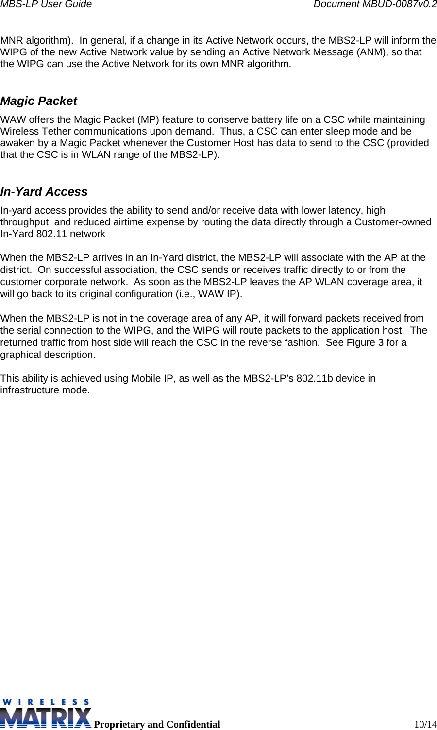 MBS-LP User Guide    Document MBUD-0087v0.2  Proprietary and Confidential  10/14 MNR algorithm).  In general, if a change in its Active Network occurs, the MBS2-LP will inform the WIPG of the new Active Network value by sending an Active Network Message (ANM), so that the WIPG can use the Active Network for its own MNR algorithm. Magic Packet WAW offers the Magic Packet (MP) feature to conserve battery life on a CSC while maintaining Wireless Tether communications upon demand.  Thus, a CSC can enter sleep mode and be awaken by a Magic Packet whenever the Customer Host has data to send to the CSC (provided that the CSC is in WLAN range of the MBS2-LP).  In-Yard Access In-yard access provides the ability to send and/or receive data with lower latency, high throughput, and reduced airtime expense by routing the data directly through a Customer-owned In-Yard 802.11 network  When the MBS2-LP arrives in an In-Yard district, the MBS2-LP will associate with the AP at the district.  On successful association, the CSC sends or receives traffic directly to or from the customer corporate network.  As soon as the MBS2-LP leaves the AP WLAN coverage area, it will go back to its original configuration (i.e., WAW IP).  When the MBS2-LP is not in the coverage area of any AP, it will forward packets received from the serial connection to the WIPG, and the WIPG will route packets to the application host.  The returned traffic from host side will reach the CSC in the reverse fashion.  See Figure 3 for a graphical description.  This ability is achieved using Mobile IP, as well as the MBS2-LP’s 802.11b device in infrastructure mode.  