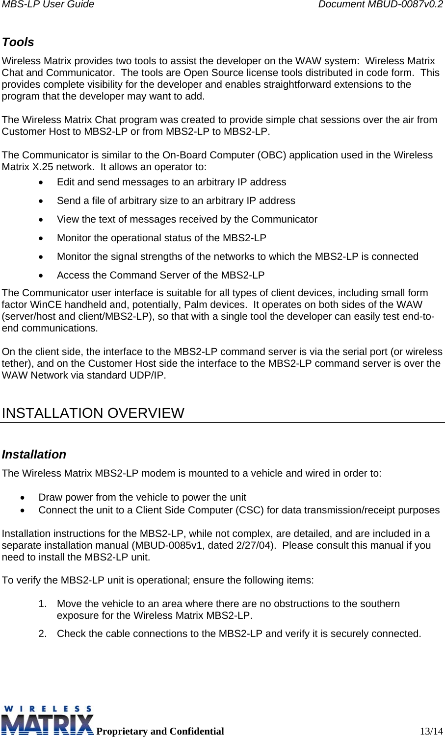 MBS-LP User Guide    Document MBUD-0087v0.2  Proprietary and Confidential  13/14 Tools Wireless Matrix provides two tools to assist the developer on the WAW system:  Wireless Matrix Chat and Communicator.  The tools are Open Source license tools distributed in code form.  This provides complete visibility for the developer and enables straightforward extensions to the program that the developer may want to add.  The Wireless Matrix Chat program was created to provide simple chat sessions over the air from Customer Host to MBS2-LP or from MBS2-LP to MBS2-LP.  The Communicator is similar to the On-Board Computer (OBC) application used in the Wireless Matrix X.25 network.  It allows an operator to: •  Edit and send messages to an arbitrary IP address •  Send a file of arbitrary size to an arbitrary IP address •  View the text of messages received by the Communicator •  Monitor the operational status of the MBS2-LP •  Monitor the signal strengths of the networks to which the MBS2-LP is connected •  Access the Command Server of the MBS2-LP The Communicator user interface is suitable for all types of client devices, including small form factor WinCE handheld and, potentially, Palm devices.  It operates on both sides of the WAW (server/host and client/MBS2-LP), so that with a single tool the developer can easily test end-to-end communications.    On the client side, the interface to the MBS2-LP command server is via the serial port (or wireless tether), and on the Customer Host side the interface to the MBS2-LP command server is over the WAW Network via standard UDP/IP.   INSTALLATION OVERVIEW Installation The Wireless Matrix MBS2-LP modem is mounted to a vehicle and wired in order to:  •  Draw power from the vehicle to power the unit •  Connect the unit to a Client Side Computer (CSC) for data transmission/receipt purposes   Installation instructions for the MBS2-LP, while not complex, are detailed, and are included in a separate installation manual (MBUD-0085v1, dated 2/27/04).  Please consult this manual if you need to install the MBS2-LP unit.   To verify the MBS2-LP unit is operational; ensure the following items:  1.  Move the vehicle to an area where there are no obstructions to the southern exposure for the Wireless Matrix MBS2-LP. 2.  Check the cable connections to the MBS2-LP and verify it is securely connected. 