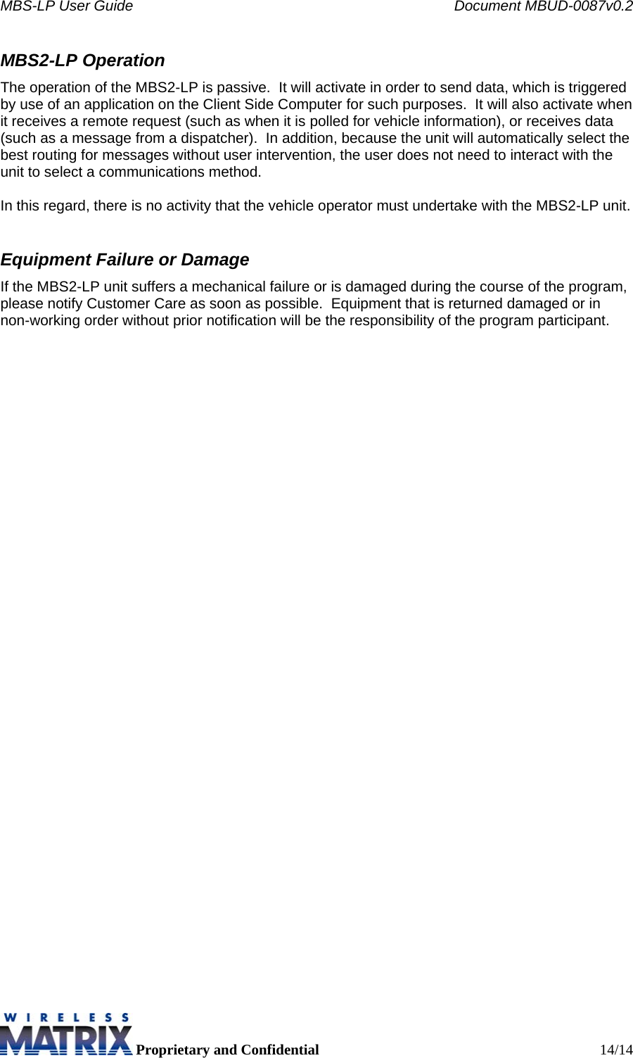 MBS-LP User Guide    Document MBUD-0087v0.2  Proprietary and Confidential  14/14 MBS2-LP Operation The operation of the MBS2-LP is passive.  It will activate in order to send data, which is triggered by use of an application on the Client Side Computer for such purposes.  It will also activate when it receives a remote request (such as when it is polled for vehicle information), or receives data (such as a message from a dispatcher).  In addition, because the unit will automatically select the best routing for messages without user intervention, the user does not need to interact with the unit to select a communications method.   In this regard, there is no activity that the vehicle operator must undertake with the MBS2-LP unit.  Equipment Failure or Damage If the MBS2-LP unit suffers a mechanical failure or is damaged during the course of the program, please notify Customer Care as soon as possible.  Equipment that is returned damaged or in non-working order without prior notification will be the responsibility of the program participant.    