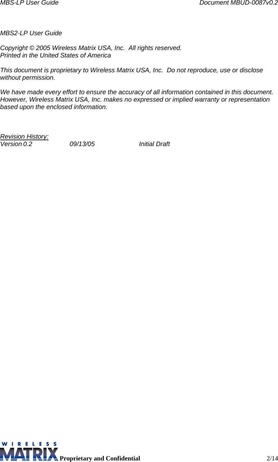 MBS-LP User Guide    Document MBUD-0087v0.2  Proprietary and Confidential  2/14  MBS2-LP User Guide  Copyright © 2005 Wireless Matrix USA, Inc.  All rights reserved. Printed in the United States of America  This document is proprietary to Wireless Matrix USA, Inc.  Do not reproduce, use or disclose without permission.  We have made every effort to ensure the accuracy of all information contained in this document.  However, Wireless Matrix USA, Inc. makes no expressed or implied warranty or representation based upon the enclosed information.    Revision History: Version 0.2  09/13/05  Initial Draft     