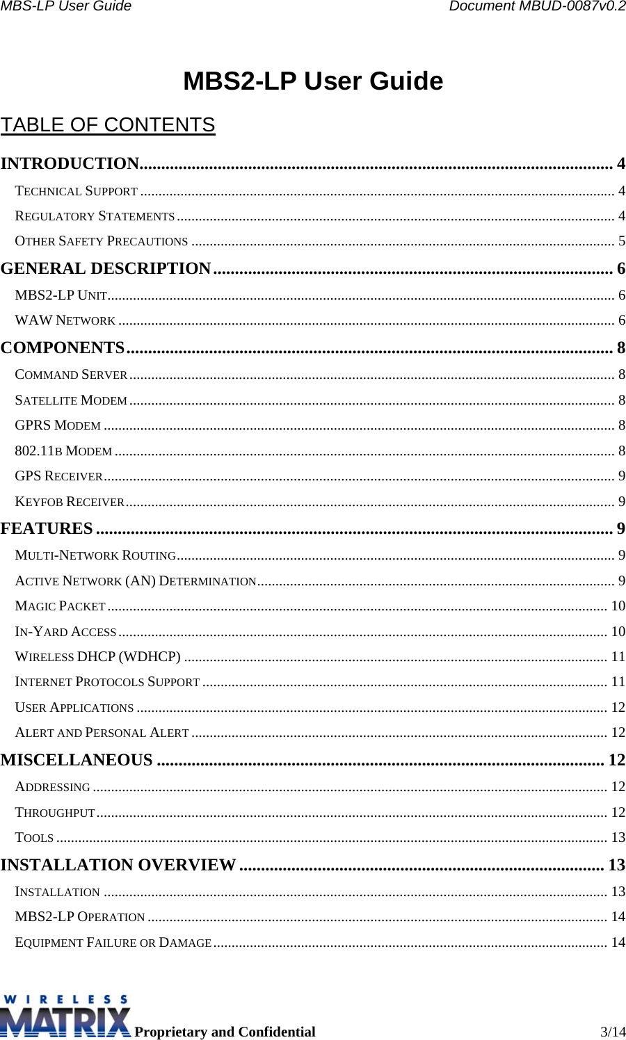 MBS-LP User Guide    Document MBUD-0087v0.2  Proprietary and Confidential  3/14  MBS2-LP User Guide  TABLE OF CONTENTS INTRODUCTION............................................................................................................. 4 TECHNICAL SUPPORT.................................................................................................................................. 4 REGULATORY STATEMENTS........................................................................................................................ 4 OTHER SAFETY PRECAUTIONS.................................................................................................................... 5 GENERAL DESCRIPTION............................................................................................ 6 MBS2-LP UNIT........................................................................................................................................... 6 WAW NETWORK........................................................................................................................................ 6 COMPONENTS................................................................................................................ 8 COMMAND SERVER..................................................................................................................................... 8 SATELLITE MODEM..................................................................................................................................... 8 GPRS MODEM............................................................................................................................................ 8 802.11B MODEM......................................................................................................................................... 8 GPS RECEIVER............................................................................................................................................ 9 KEYFOB RECEIVER...................................................................................................................................... 9 FEATURES ....................................................................................................................... 9 MULTI-NETWORK ROUTING........................................................................................................................ 9 ACTIVE NETWORK (AN) DETERMINATION.................................................................................................. 9 MAGIC PACKET......................................................................................................................................... 10 IN-YARD ACCESS...................................................................................................................................... 10 WIRELESS DHCP (WDHCP) .................................................................................................................... 11 INTERNET PROTOCOLS SUPPORT............................................................................................................... 11 USER APPLICATIONS................................................................................................................................. 12 ALERT AND PERSONAL ALERT.................................................................................................................. 12 MISCELLANEOUS ....................................................................................................... 12 ADDRESSING............................................................................................................................................. 12 THROUGHPUT............................................................................................................................................ 12 TOOLS....................................................................................................................................................... 13 INSTALLATION OVERVIEW .................................................................................... 13 INSTALLATION.......................................................................................................................................... 13 MBS2-LP OPERATION.............................................................................................................................. 14 EQUIPMENT FAILURE OR DAMAGE............................................................................................................ 14 