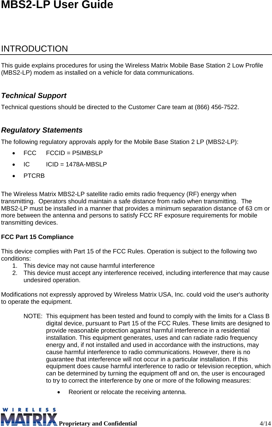  Proprietary and Confidential  4/14 MBS2-LP User Guide     INTRODUCTION  This guide explains procedures for using the Wireless Matrix Mobile Base Station 2 Low Profile (MBS2-LP) modem as installed on a vehicle for data communications.   Technical Support Technical questions should be directed to the Customer Care team at (866) 456-7522. Regulatory Statements The following regulatory approvals apply for the Mobile Base Station 2 LP (MBS2-LP): •  FCC  FCCID = P5IMBSLP •  IC  ICID = 1478A-MBSLP • PTCRB  The Wireless Matrix MBS2-LP satellite radio emits radio frequency (RF) energy when transmitting.  Operators should maintain a safe distance from radio when transmitting.  The MBS2-LP must be installed in a manner that provides a minimum separation distance of 63 cm or more between the antenna and persons to satisfy FCC RF exposure requirements for mobile transmitting devices.   FCC Part 15 Compliance  This device complies with Part 15 of the FCC Rules. Operation is subject to the following two conditions:  1.  This device may not cause harmful interference 2.  This device must accept any interference received, including interference that may cause undesired operation.  Modifications not expressly approved by Wireless Matrix USA, Inc. could void the user&apos;s authority to operate the equipment.  NOTE:  This equipment has been tested and found to comply with the limits for a Class B digital device, pursuant to Part 15 of the FCC Rules. These limits are designed to provide reasonable protection against harmful interference in a residential installation. This equipment generates, uses and can radiate radio frequency energy and, if not installed and used in accordance with the instructions, may cause harmful interference to radio communications. However, there is no guarantee that interference will not occur in a particular installation. If this equipment does cause harmful interference to radio or television reception, which can be determined by turning the equipment off and on, the user is encouraged to try to correct the interference by one or more of the following measures: •  Reorient or relocate the receiving antenna. 