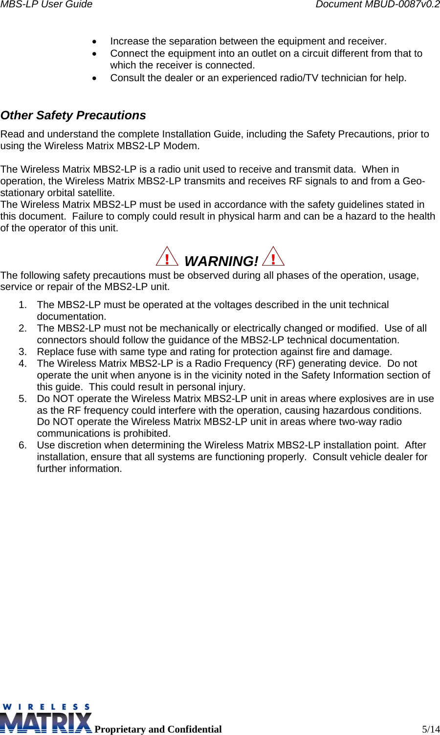 MBS-LP User Guide    Document MBUD-0087v0.2  Proprietary and Confidential  5/14 •  Increase the separation between the equipment and receiver. •  Connect the equipment into an outlet on a circuit different from that to which the receiver is connected. •  Consult the dealer or an experienced radio/TV technician for help. Other Safety Precautions Read and understand the complete Installation Guide, including the Safety Precautions, prior to using the Wireless Matrix MBS2-LP Modem.  The Wireless Matrix MBS2-LP is a radio unit used to receive and transmit data.  When in operation, the Wireless Matrix MBS2-LP transmits and receives RF signals to and from a Geo-stationary orbital satellite. The Wireless Matrix MBS2-LP must be used in accordance with the safety guidelines stated in this document.  Failure to comply could result in physical harm and can be a hazard to the health of the operator of this unit.    WARNING!   The following safety precautions must be observed during all phases of the operation, usage, service or repair of the MBS2-LP unit. 1.  The MBS2-LP must be operated at the voltages described in the unit technical documentation. 2.  The MBS2-LP must not be mechanically or electrically changed or modified.  Use of all connectors should follow the guidance of the MBS2-LP technical documentation. 3.  Replace fuse with same type and rating for protection against fire and damage. 4.  The Wireless Matrix MBS2-LP is a Radio Frequency (RF) generating device.  Do not operate the unit when anyone is in the vicinity noted in the Safety Information section of this guide.  This could result in personal injury. 5.  Do NOT operate the Wireless Matrix MBS2-LP unit in areas where explosives are in use as the RF frequency could interfere with the operation, causing hazardous conditions.  Do NOT operate the Wireless Matrix MBS2-LP unit in areas where two-way radio communications is prohibited. 6.  Use discretion when determining the Wireless Matrix MBS2-LP installation point.  After installation, ensure that all systems are functioning properly.  Consult vehicle dealer for further information.    