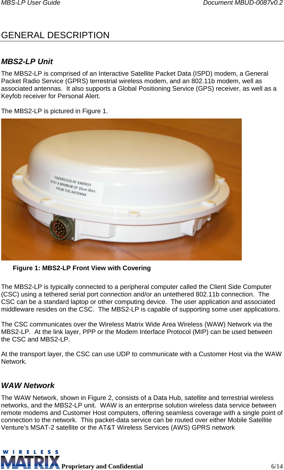 MBS-LP User Guide    Document MBUD-0087v0.2  Proprietary and Confidential  6/14  GENERAL DESCRIPTION MBS2-LP Unit The MBS2-LP is comprised of an Interactive Satellite Packet Data (ISPD) modem, a General Packet Radio Service (GPRS) terrestrial wireless modem, and an 802.11b modem, well as associated antennas.  It also supports a Global Positioning Service (GPS) receiver, as well as a Keyfob receiver for Personal Alert.   The MBS2-LP is pictured in Figure 1.  Figure 1: MBS2-LP Front View with Covering  The MBS2-LP is typically connected to a peripheral computer called the Client Side Computer (CSC) using a tethered serial port connection and/or an untethered 802.11b connection.  The CSC can be a standard laptop or other computing device.  The user application and associated middleware resides on the CSC.  The MBS2-LP is capable of supporting some user applications.  The CSC communicates over the Wireless Matrix Wide Area Wireless (WAW) Network via the MBS2-LP.  At the link layer, PPP or the Modem Interface Protocol (MIP) can be used between the CSC and MBS2-LP.  At the transport layer, the CSC can use UDP to communicate with a Customer Host via the WAW Network. WAW Network The WAW Network, shown in Figure 2, consists of a Data Hub, satellite and terrestrial wireless networks, and the MBS2-LP unit.  WAW is an enterprise solution wireless data service between remote modems and Customer Host computers, offering seamless coverage with a single point of connection to the network.  This packet-data service can be routed over either Mobile Satellite Venture’s MSAT-2 satellite or the AT&amp;T Wireless Services (AWS) GPRS network  