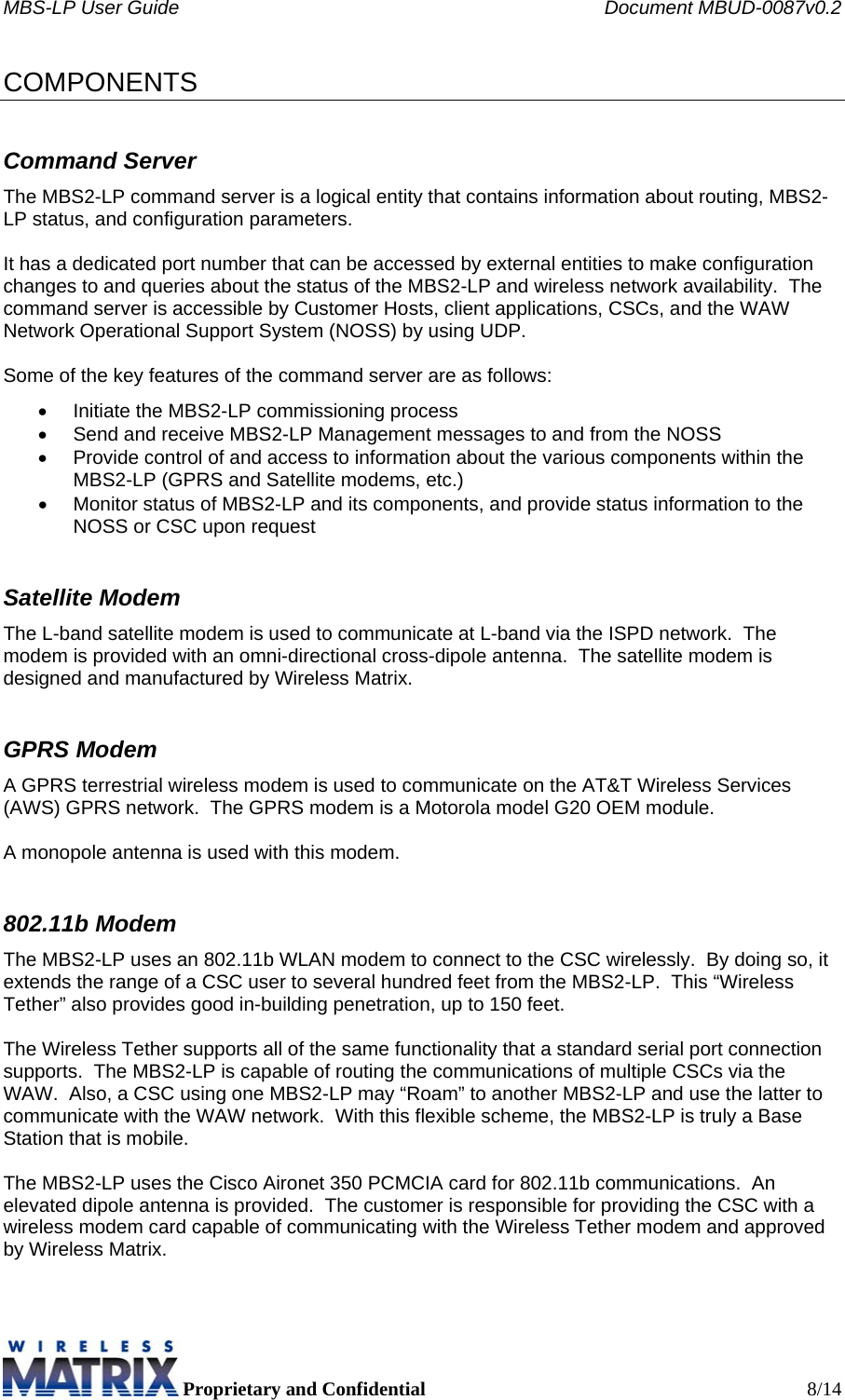 MBS-LP User Guide    Document MBUD-0087v0.2  Proprietary and Confidential  8/14 COMPONENTS Command Server The MBS2-LP command server is a logical entity that contains information about routing, MBS2-LP status, and configuration parameters.  It has a dedicated port number that can be accessed by external entities to make configuration changes to and queries about the status of the MBS2-LP and wireless network availability.  The command server is accessible by Customer Hosts, client applications, CSCs, and the WAW Network Operational Support System (NOSS) by using UDP.  Some of the key features of the command server are as follows: •  Initiate the MBS2-LP commissioning process •  Send and receive MBS2-LP Management messages to and from the NOSS •  Provide control of and access to information about the various components within the MBS2-LP (GPRS and Satellite modems, etc.) •  Monitor status of MBS2-LP and its components, and provide status information to the NOSS or CSC upon request Satellite Modem The L-band satellite modem is used to communicate at L-band via the ISPD network.  The modem is provided with an omni-directional cross-dipole antenna.  The satellite modem is designed and manufactured by Wireless Matrix.   GPRS Modem A GPRS terrestrial wireless modem is used to communicate on the AT&amp;T Wireless Services (AWS) GPRS network.  The GPRS modem is a Motorola model G20 OEM module.  A monopole antenna is used with this modem. 802.11b Modem The MBS2-LP uses an 802.11b WLAN modem to connect to the CSC wirelessly.  By doing so, it extends the range of a CSC user to several hundred feet from the MBS2-LP.  This “Wireless Tether” also provides good in-building penetration, up to 150 feet.  The Wireless Tether supports all of the same functionality that a standard serial port connection supports.  The MBS2-LP is capable of routing the communications of multiple CSCs via the WAW.  Also, a CSC using one MBS2-LP may “Roam” to another MBS2-LP and use the latter to communicate with the WAW network.  With this flexible scheme, the MBS2-LP is truly a Base Station that is mobile.  The MBS2-LP uses the Cisco Aironet 350 PCMCIA card for 802.11b communications.  An elevated dipole antenna is provided.  The customer is responsible for providing the CSC with a wireless modem card capable of communicating with the Wireless Tether modem and approved by Wireless Matrix.  