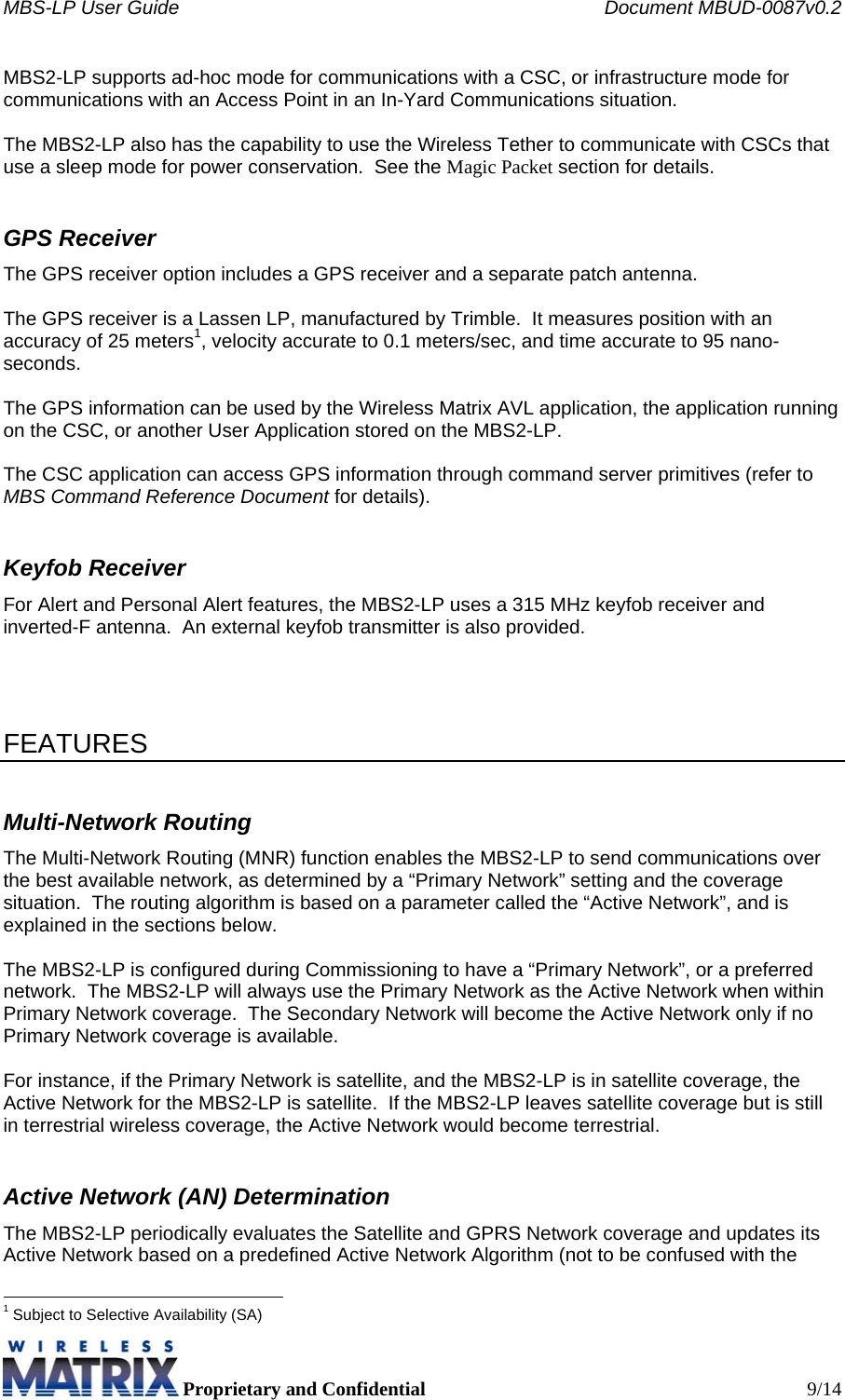 MBS-LP User Guide    Document MBUD-0087v0.2  Proprietary and Confidential  9/14 MBS2-LP supports ad-hoc mode for communications with a CSC, or infrastructure mode for communications with an Access Point in an In-Yard Communications situation.    The MBS2-LP also has the capability to use the Wireless Tether to communicate with CSCs that use a sleep mode for power conservation.  See the Magic Packet section for details. GPS Receiver The GPS receiver option includes a GPS receiver and a separate patch antenna.    The GPS receiver is a Lassen LP, manufactured by Trimble.  It measures position with an accuracy of 25 meters1, velocity accurate to 0.1 meters/sec, and time accurate to 95 nano-seconds.  The GPS information can be used by the Wireless Matrix AVL application, the application running on the CSC, or another User Application stored on the MBS2-LP.  The CSC application can access GPS information through command server primitives (refer to MBS Command Reference Document for details). Keyfob Receiver For Alert and Personal Alert features, the MBS2-LP uses a 315 MHz keyfob receiver and inverted-F antenna.  An external keyfob transmitter is also provided.     FEATURES Multi-Network Routing The Multi-Network Routing (MNR) function enables the MBS2-LP to send communications over the best available network, as determined by a “Primary Network” setting and the coverage situation.  The routing algorithm is based on a parameter called the “Active Network”, and is explained in the sections below.  The MBS2-LP is configured during Commissioning to have a “Primary Network”, or a preferred network.  The MBS2-LP will always use the Primary Network as the Active Network when within Primary Network coverage.  The Secondary Network will become the Active Network only if no Primary Network coverage is available.    For instance, if the Primary Network is satellite, and the MBS2-LP is in satellite coverage, the Active Network for the MBS2-LP is satellite.  If the MBS2-LP leaves satellite coverage but is still in terrestrial wireless coverage, the Active Network would become terrestrial. Active Network (AN) Determination The MBS2-LP periodically evaluates the Satellite and GPRS Network coverage and updates its Active Network based on a predefined Active Network Algorithm (not to be confused with the                                                            1 Subject to Selective Availability (SA) 