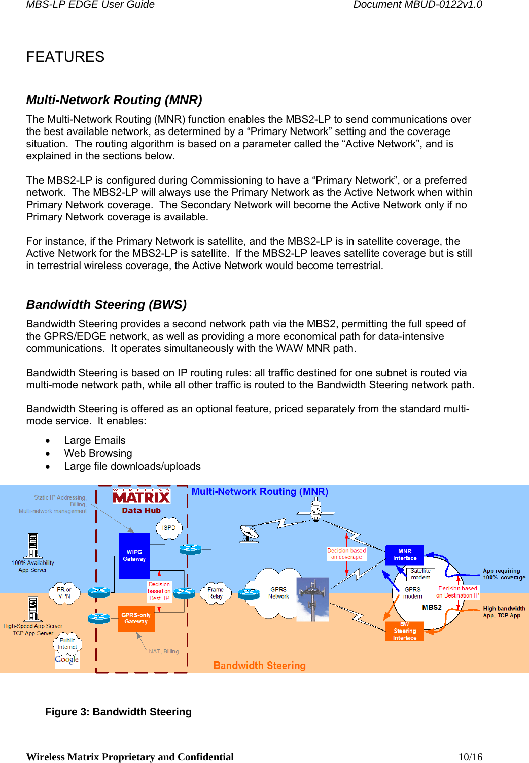 MBS-LP EDGE User Guide    Document MBUD-0122v1.0 Wireless Matrix Proprietary and Confidential    10/16  FEATURES Multi-Network Routing (MNR) The Multi-Network Routing (MNR) function enables the MBS2-LP to send communications over the best available network, as determined by a “Primary Network” setting and the coverage situation.  The routing algorithm is based on a parameter called the “Active Network”, and is explained in the sections below.  The MBS2-LP is configured during Commissioning to have a “Primary Network”, or a preferred network.  The MBS2-LP will always use the Primary Network as the Active Network when within Primary Network coverage.  The Secondary Network will become the Active Network only if no Primary Network coverage is available.    For instance, if the Primary Network is satellite, and the MBS2-LP is in satellite coverage, the Active Network for the MBS2-LP is satellite.  If the MBS2-LP leaves satellite coverage but is still in terrestrial wireless coverage, the Active Network would become terrestrial. Bandwidth Steering (BWS) Bandwidth Steering provides a second network path via the MBS2, permitting the full speed of the GPRS/EDGE network, as well as providing a more economical path for data-intensive communications.  It operates simultaneously with the WAW MNR path.  Bandwidth Steering is based on IP routing rules: all traffic destined for one subnet is routed via multi-mode network path, while all other traffic is routed to the Bandwidth Steering network path.  Bandwidth Steering is offered as an optional feature, priced separately from the standard multi-mode service.  It enables:  • Large Emails • Web Browsing •  Large file downloads/uploads   Figure 3: Bandwidth Steering 