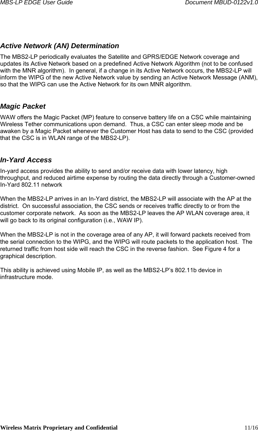 MBS-LP EDGE User Guide    Document MBUD-0122v1.0 Wireless Matrix Proprietary and Confidential    11/16  Active Network (AN) Determination The MBS2-LP periodically evaluates the Satellite and GPRS/EDGE Network coverage and updates its Active Network based on a predefined Active Network Algorithm (not to be confused with the MNR algorithm).  In general, if a change in its Active Network occurs, the MBS2-LP will inform the WIPG of the new Active Network value by sending an Active Network Message (ANM), so that the WIPG can use the Active Network for its own MNR algorithm. Magic Packet WAW offers the Magic Packet (MP) feature to conserve battery life on a CSC while maintaining Wireless Tether communications upon demand.  Thus, a CSC can enter sleep mode and be awaken by a Magic Packet whenever the Customer Host has data to send to the CSC (provided that the CSC is in WLAN range of the MBS2-LP).  In-Yard Access In-yard access provides the ability to send and/or receive data with lower latency, high throughput, and reduced airtime expense by routing the data directly through a Customer-owned In-Yard 802.11 network  When the MBS2-LP arrives in an In-Yard district, the MBS2-LP will associate with the AP at the district.  On successful association, the CSC sends or receives traffic directly to or from the customer corporate network.  As soon as the MBS2-LP leaves the AP WLAN coverage area, it will go back to its original configuration (i.e., WAW IP).  When the MBS2-LP is not in the coverage area of any AP, it will forward packets received from the serial connection to the WIPG, and the WIPG will route packets to the application host.  The returned traffic from host side will reach the CSC in the reverse fashion.  See Figure 4 for a graphical description.  This ability is achieved using Mobile IP, as well as the MBS2-LP’s 802.11b device in infrastructure mode.  