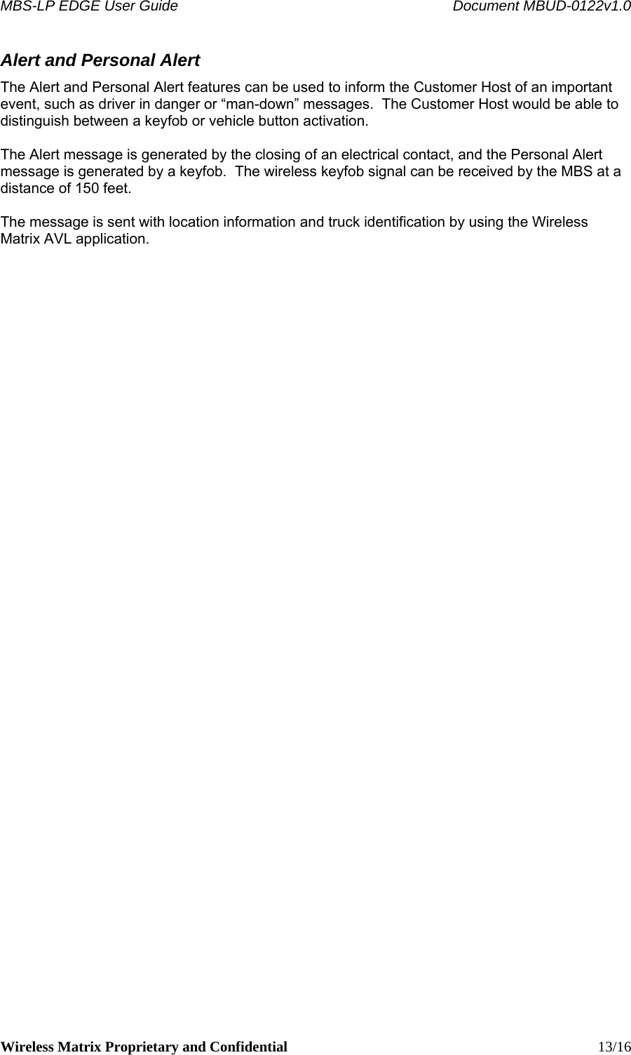 MBS-LP EDGE User Guide    Document MBUD-0122v1.0 Wireless Matrix Proprietary and Confidential    13/16 Alert and Personal Alert The Alert and Personal Alert features can be used to inform the Customer Host of an important event, such as driver in danger or “man-down” messages.  The Customer Host would be able to distinguish between a keyfob or vehicle button activation.  The Alert message is generated by the closing of an electrical contact, and the Personal Alert message is generated by a keyfob.  The wireless keyfob signal can be received by the MBS at a distance of 150 feet.    The message is sent with location information and truck identification by using the Wireless Matrix AVL application.  