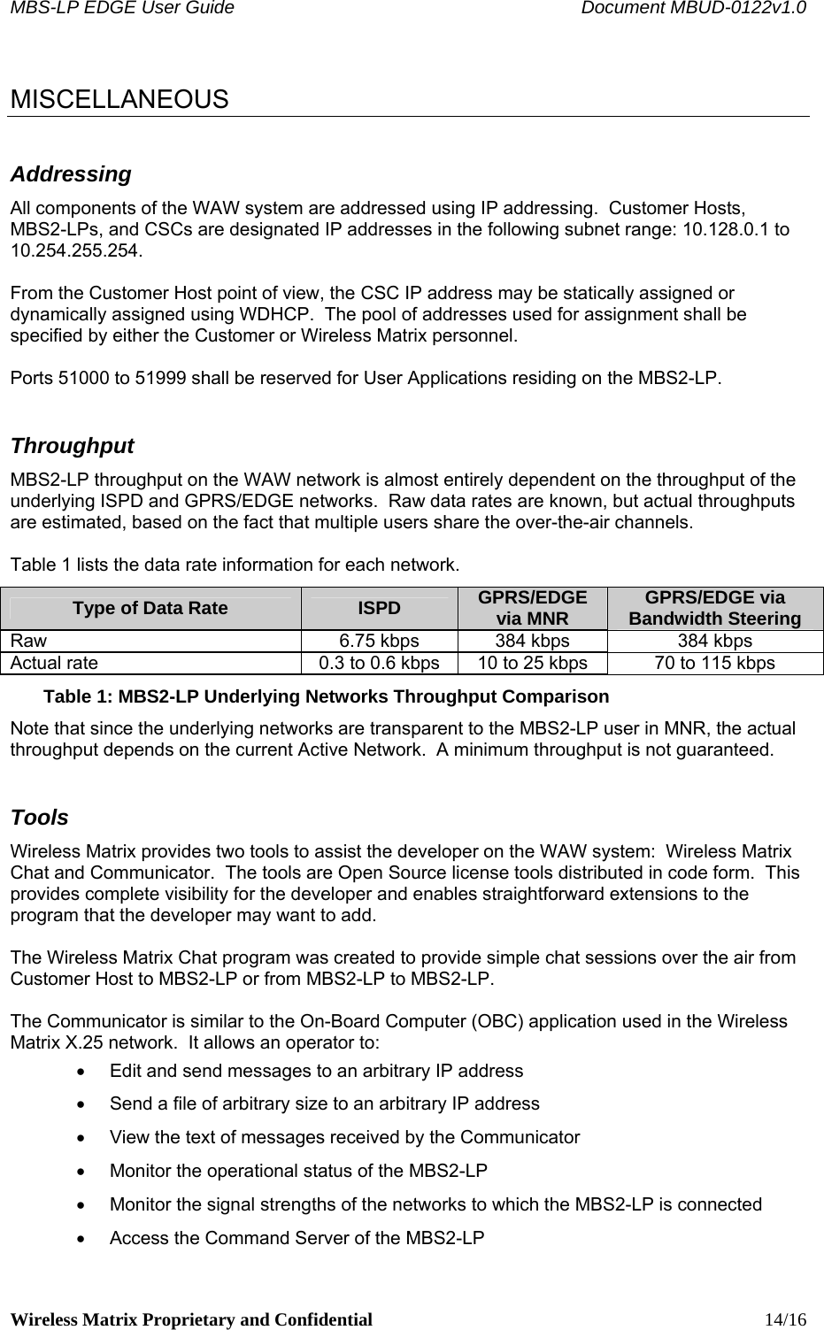 MBS-LP EDGE User Guide    Document MBUD-0122v1.0 Wireless Matrix Proprietary and Confidential    14/16  MISCELLANEOUS Addressing All components of the WAW system are addressed using IP addressing.  Customer Hosts, MBS2-LPs, and CSCs are designated IP addresses in the following subnet range: 10.128.0.1 to 10.254.255.254.    From the Customer Host point of view, the CSC IP address may be statically assigned or dynamically assigned using WDHCP.  The pool of addresses used for assignment shall be specified by either the Customer or Wireless Matrix personnel.    Ports 51000 to 51999 shall be reserved for User Applications residing on the MBS2-LP. Throughput MBS2-LP throughput on the WAW network is almost entirely dependent on the throughput of the underlying ISPD and GPRS/EDGE networks.  Raw data rates are known, but actual throughputs are estimated, based on the fact that multiple users share the over-the-air channels.  Table 1 lists the data rate information for each network. Type of Data Rate  ISPD  GPRS/EDGE via MNR  GPRS/EDGE via Bandwidth Steering Raw  6.75 kbps  384 kbps  384 kbps Actual rate  0.3 to 0.6 kbps  10 to 25 kbps  70 to 115 kbps Table 1: MBS2-LP Underlying Networks Throughput Comparison Note that since the underlying networks are transparent to the MBS2-LP user in MNR, the actual throughput depends on the current Active Network.  A minimum throughput is not guaranteed. Tools Wireless Matrix provides two tools to assist the developer on the WAW system:  Wireless Matrix Chat and Communicator.  The tools are Open Source license tools distributed in code form.  This provides complete visibility for the developer and enables straightforward extensions to the program that the developer may want to add.  The Wireless Matrix Chat program was created to provide simple chat sessions over the air from Customer Host to MBS2-LP or from MBS2-LP to MBS2-LP.  The Communicator is similar to the On-Board Computer (OBC) application used in the Wireless Matrix X.25 network.  It allows an operator to: •  Edit and send messages to an arbitrary IP address •  Send a file of arbitrary size to an arbitrary IP address •  View the text of messages received by the Communicator •  Monitor the operational status of the MBS2-LP •  Monitor the signal strengths of the networks to which the MBS2-LP is connected •  Access the Command Server of the MBS2-LP 