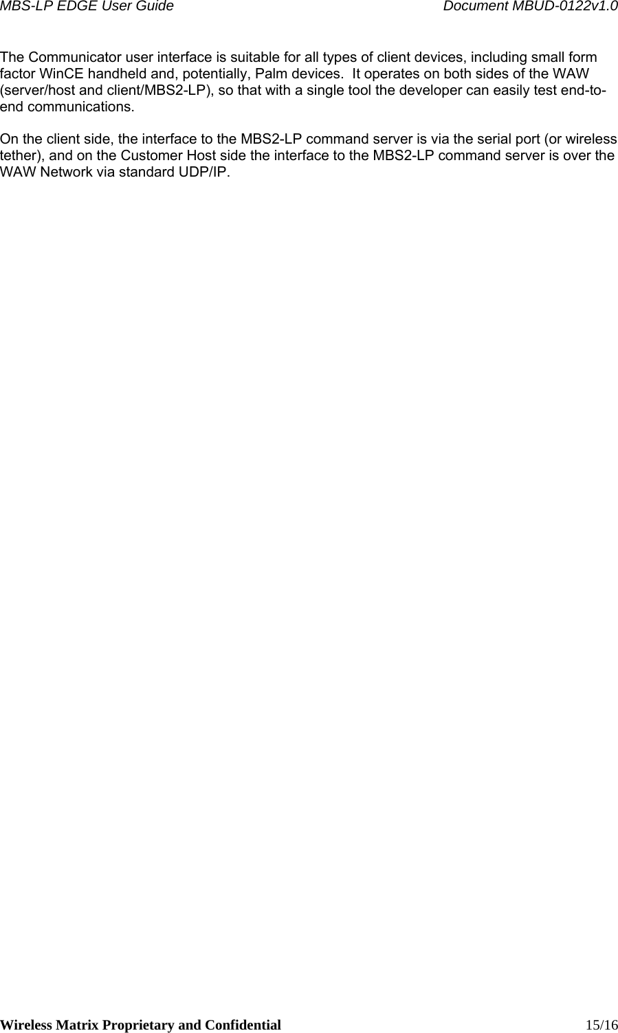 MBS-LP EDGE User Guide    Document MBUD-0122v1.0 Wireless Matrix Proprietary and Confidential    15/16 The Communicator user interface is suitable for all types of client devices, including small form factor WinCE handheld and, potentially, Palm devices.  It operates on both sides of the WAW (server/host and client/MBS2-LP), so that with a single tool the developer can easily test end-to-end communications.    On the client side, the interface to the MBS2-LP command server is via the serial port (or wireless tether), and on the Customer Host side the interface to the MBS2-LP command server is over the WAW Network via standard UDP/IP.  